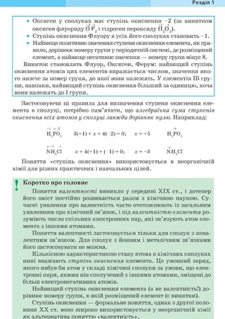 Розділ 1
• Оксиген у сполуках має ступінь окиснення - 2 (за винятком
+ 2 - 1 + 1 - 1
оксиген флуориду О F2 і гідроген пероксиду Н2 02 ).
• Ступінь окиснення Флуору в усіх його сполуках становить - 1 .
• Найвище позитивне значення ступеня окиснення елемента, як пра-
вило, дорівнює номеру групи у періодичній системі, де розміщений
елемент, а найвище негативне значення — номеру групи мінус 8.
Виняток становлять Флуор, Оксиген, Ферум: найвищий ступінь
окиснення атомів цих елементів виражається числом, значення яко-
го нижче за номер групи, до якої вони належать. У елементів ІБ гру-
пи, навпаки, найвищий ступінь окиснення більший за одиницю, хоча
вони належать до І групи.
Застосовуючи ці правила для визначення ступеня окиснення еле-
мента в сполуці, потрібно пам'ятати, що алгебраїчна сума ступенів
окиснення всіх атомів у сполуці завжди дорівнює нулю. Наприклад:
+1 ж - 2 +5
Н3Р04 3(+1) + X + 4(-2) = 0; х = +5 Н3Р04
X- +1 -1 _3
NH4C1 X + 4(+1) + (-1) = 0; X = -З NH4C1
Поняття «ступінь окиснення» використовується в неорганічній
хімії для різних практичних і навчальних цілей.
I Коротко про головне
Поняття валентності виникло у середині XIX ст., і дотепер
його зміст постійно розвивається разом з хімічною наукою. Су-
часні уявлення про валентність часто ототожнюють із загальним
уявленням про хімічний зв'язок, і під валентністю елемента ро-
зуміють число спільних електронних пар, які зв'язують атом еле-
мента з іншими атомами.
Поняття валентності застосовується тільки для сполук з кова-
лентним зв'язком. Для сполук з йонним і металічним зв'язками
його застосовувати не можна.
Кількісною характеристикою стану атома в хімічних сполуках
нині вважають ступінь окиснення елемента. Це умовний заряд,
якого набув би атом у складі хімічної сполуки за умови, що елек-
тронні пари, якими він сполучений з іншими атомами, зміщені до
більш електронегативних атомів.
Найвищий ступінь окиснення елемента (а не валентність!) до-
рівнює номеру групи, в якій розміщений елемент (є винятки).
Ступінь окиснення — формальне поняття, однак з другої поло-
вини X X ст. воно широко використовується у неорганічній хімії
як альтернатива поняттю «валентність».
 