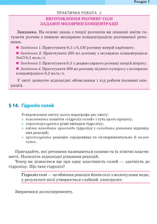 Розділ 1
ПРАКТИЧНА РОБОТА 2
ВИГОТОВЛЕННЯ РОЗЧИНУ СОЛІ
ЗАДАНОЇ МОЛЯРНОЇ КОНЦЕНТРАЦІЇ
Завдання. На основі знань з теорії розчинів ви повинні вміти го-
тувати розчин з певною молярною концентрацією розчиненої речо-
вини.
• Завдання 1. Приготувати 0,5 л 0, ЇМ розчину натрій карбонату.
• Завдання 2. Приготувати 200 мл розчину з молярною концентрацією
NaCl 0,1 моль/л.
• Завдання 3. Приготувати 0,5 л децимолярного розчину натрій нітрату.
• Завдання 4. Приготувати 200 мл розчину мідного купоросу з молярною
концентрацією 0,2 моль/л.
У звіті зазначте відповідні обчислення і хід роботи (основні опе-
рації).
§14. Гідроліз солей
Усвідомлення змісту цього параграфа дає змогу:
пояснювати поняття «гідроліз солей» і суть цього процесу;
характеризувати різні випадки гідролізу;
вміти наводити приклади гідролізу і складати рівняння відповід-
них реакцій;
прогнозувати реакцію середовища та експериментально її визна-
чати.
Пригадайте, які речовини називаються солями та їх хімічні власти-
вості. Напишіть відповідні рівняння реакцій.
Тепер ви дізнаєтеся ще про одну властивість солей — здатність до
гідролізу. Що таке гідроліз?
Гідроліз солі — це обмінна реакція йонів солі з молекулами води,
у результаті якої утворюється слабкий електроліт.
Звернемося до експерименту.
 