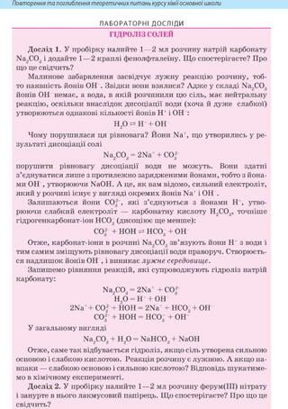 Повторення та поглиблення теоретичнихпитань курсухіміїосновноїшколи
ЛАБОРАТОРНІ ДОСЛІДИ
ГІДРОЛІЗ СОЛЕЙ
Дослід 1. У пробірку налийте 1—2 мл розчину натрій карбонату
Na2C03 і додайте 1—2 краплі фенолфталеїну. Що спостерігаєте? Про
що це свідчить?
Малинове забарвлення засвідчує лужну реакцію розчину, тоб-
то наявність йонів О Н З в і д к и вони взялися? Адже у складі Na2C03
йонів ОН немає, а вода, в якій розчинили цю сіль, має нейтральну
реакцію, оскільки внаслідок дисоціації води (хоча й дуже слабкої)
утворюються однакові кількості йонів Н+ і ОН :
Н 2 О ^ Н + О Н
Чому порушилася ця рівновага? Иони Na+, що утворились у ре-
зультаті дисоціації солі
Na2C03 = 2Na+ + С032
порушити рівновагу дисоціації води не можуть. Вони здатні
з'єднуватися лише з протилежно зарядженими йонами, тобто з йона-
ми О Н у т в о р ю ю ч и NaOH. А це, як вам відомо, сильний електроліт,
який у розчині існує у вигляді окремих йонів Na+ і ОН
Залишаються йони СО| , які з'єднуються з йонами Н+, утво-
рюючи слабкий електроліт — карбонатну кислоту Н2С03, точніше
гідрогенкарбонат-іон НС03 (дисоціює ще менше):
со32 + нон нсо3 + он
Отже, карбонат-іони в розчині Na2C03 зв'язують йони Н+ з води і
тим самим зміщують рівновагу дисоціації води праворуч. Створюєть-
ся надлишок йонів О Н і виникає лужне середовище.
Запишемо рівняння реакцій, які супроводжують гідроліз натрій
карбонату:
Na2C03 = 2Na+ + С032
Н2 0 = Н + ОН
2Na+ + С032 + НОН = 2Na+ + НС03 + ОН
со32 + нон = нсо3 + он
У загальному вигляді
Na2C03 + Н2 0 = NaHC03 + NaOH
Отже, саме так відбувається гідроліз, якщо сіль утворена сильною
основою і слабкою кислотою. Реакція розчину є лужною. А якщо на-
впаки — слабкою основою і сильною кислотою? Відповідь шукатиме-
мо в хімічному експерименті.
Дослід 2. У пробірку налийте 1—2 мл розчину ферум(ІІІ) нітрату
і занурте в нього лакмусовий папірець. Що спостерігаєте? Про що це
свідчить?
 