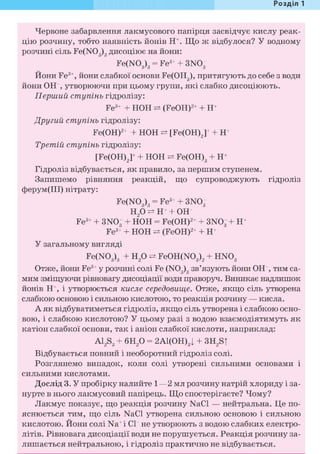 Розділ 1
Червоне забарвлення лакмусового папірця засвідчує кислу реак-
цію розчину, тобто наявність йонів Н+. Що ж відбулося? У водному
розчині сіль Fe(N03)3 дисоціює на йони:
Fe(N03)3 = Fe3+ + 3N03
Йони Fe3+, йони слабкої основи Fe(OHg), притягують до себе з води
йони ОН , утворюючи при цьому групи, які слабко дисоціюють.
Перший ступінь гідролізу:
Fe3+ + НОН (FeOH)2+ + Н+
Другий ступінь гідролізу:
Fe(OH)2+ + НОН [Fe(OH)2]+ + Н+
Третій ступінь гідролізу:
[Fe(OH)2]+ + НОН Fe(OH)3 + Н+
Гідроліз відбувається, як правило, за першим ступенем.
Запишемо рівняння реакцій, що супроводжують гідроліз
ферум(ІІІ) нітрату:
Fe(N03)3 = Fe3+ + 3N03
Н2 0 ö H + + ОН
Fe3+ + 3N03 + НОН = Fe(OH)2+ + 3N03 + H+
Fe3+ + НОН ^ (FeOH)2+ + H+
У загальному вигляді
Fe(N03)3 + H2 0 Fe0H(N03)2 + HN03
Отже, йони Fe3+ у розчині солі Fe (N03)3 зв'язують йони ОН , тим са-
мим зміщуючи рівновагу дисоціації води праворуч. Виникає надлишок
йонів Н+, і утворюється кисле середовище. Отже, якщо сіль утворена
слабкою основою і сильною кислотою, то реакція розчину — кисла.
А як відбуватиметься гідроліз, якщо сіль утворена і слабкою осно-
вою, і слабкою кислотою? У цьому разі з водою взаємодіятимуть як
катіон слабкої основи, так і аніон слабкої кислоти, наприклад:
A12S3 + 6Н2 0 = 2А1(ОН)3| + 3H2S|
Відбувається повний і необоротний гідроліз солі.
Розглянемо випадок, коли солі утворені сильними основами і
сильними кислотами.
Дослід 3. У пробірку налийте 1—2 мл розчину натрій хлориду і за-
нурте в нього лакмусовий папірець. Що спостерігаєте? Чому?
Лакмус показує, що реакція розчину NaCl — нейтральна. Це по-
яснюється тим, що сіль NaCl утворена сильною основою і сильною
кислотою. Йони солі Na+i С1~ не утворюють з водою слабких електро-
літів. Рівновага дисоціації води не порушується. Реакція розчину за-
лишається нейтральною, і гідроліз практично не відбувається.
 