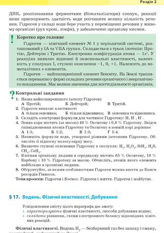 Розділ 1
ДНК, розпізнавання ферментами (біокаталізатори) сполук, реакції
яких прискорюють здатність води розчиняти велику кількість речо-
вин. Гідроген у складі води бере участь у переміщенні речовин у живо-
му організмі (рух крові, лімфи), у забезпеченні організму киснем.
I Коротко про головне
Гідроген — хімічний елемент № 1 у періодичній системі, роз-
ташований у ІА та VIIA групах. Складається з трьох ізотопів: Про-
тію, Дейтерію і Тритію. Електронна конфігурація атома — Is1. У
реакціях виявляє відновні й окиснювальні властивості, валент-
ність у сполуках І, ступені окиснення - 1 , 0, +1. Належить до не-
металічних s-елементів.
Гідроген — найпоширеніший елемент Всесвіту. На Землі трапля-
ється переважно у формі складних речовин органічного і неорганічно-
го походження. Має велике значення для життєдіяльності організмів.
^ Контрольні завдання
• 1. Назва найпоширенішого ізотопу Гідрогену
А Протій; Б Дейтерій; В Тритій.
2. Гідроген виявляє властивості
А тільки окисника; Б тільки відновника; В окисника та відновника.
3. Складіть електронні формули для частинок Гідрогену: Н, Н , Н+.
4. Земна кора містить (за масою) 49 % Оксигену і 0,8 % Гідрогену. Звідси
співвідношення атомів Гідрогену та Оксигену в земній корі дорівнює
А 1:1; Б 1:2; В 1:3; Г 1:4.
5. Напишіть формули води, утвореної різними ізотопами Гідрогену. Об-
числіть її відносну молекулярну масу.
6. Визначте ступені окиснення Гідрогену в сполуках: Н9, Н909, SiH4, H9S,
СН4,СаН2.
7. Клітини організму людини в середньому містять 65 % Оксигену, 18 %
Карбону і 10 % Гідрогену за масою. Обчисліть, атомів якого елемента
найбільше в організмі людини.
8. Обґрунтуйте, за якими особливостями Гідроген можна внести до Книги
рекордів Гіннесса.
Теми проектів: Гідроген і Космос. Гідроген і життя. Гідроген і майбутнє.
§17. Водень. Фізичні властивості. Добування
Усвідомлення змісту цього параграфа дає змогу:
характеризувати фізичні властивості, способи добування водню;
складати рівняння, схеми електронного балансу відповідних хіміч-
них реакцій.
Фізичні властивості. Водень Н2 — безбарвний газ без запаху і смаку,
 