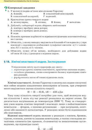 Неметалічні елементи та їх сполуки
^ Контрольні завдання
• 1. У молекулі водню зв'язок між атомами Гідрогену
А йонний; В ковалентний неполярний;
Б ковалентний полярний; Г водневий.
2. Кристалічна ґратка твердого водню
А молекулярна; Б атомна; В йонна; Г металічна.
3. Добутий у лабораторії водень збирають витісненням
А повітря у пробірку дном догори;
Б повітря у пробірку дном донизу;
В води.
4. Поясніть причини подібності та відмінності фізичних властивостей вод-
ню і кисню.
5. Обчисліть, у якому випадку виділяється більший об'єм водню (н.у.) при
взаємодії з надлишком розбавленої сульфатної кислоти: а) 1 г алюмі-
нію; б) 1 г заліза; в) 1 г магнію.
6. Обчисліть (усно) об'єм метану, необхідного для добування водню
об'ємом 10 л (н.у.) реакцією з водяною парою.
§18. Хімічні властивості водню. Застосування
Усвідомлення змісту цього параграфа дає змогу:
характеризувати хімічні властивості, практичне значення водню;
складати рівняння, схеми електронного балансу відповідних хіміч-
них реакцій;
формулювати закон об'ємних відношень газів.
Хімічні властивості. Атоми Гідрогену в молекулах водню сполучені
між собою міцним ковалентним неполярним зв'язком, при утворенні
якого виділяється значна кількість енергії:
Н- + -Н -> Н:Н, АН = - 4 3 6 кДж
Таку саму кількість енергії потрібно для того, щоб молекули вод-
ню кількістю 1 моль під час реакції розпалися на окремі атоми. Це
досягається нагріванням до температури 2000 °С. Тому за стандарт-
них умов водень хімічно інертний і взаємодіє лише з найактивнішим
неметалом — фтором, з іншими речовинами — при нагріванні, освіт-
ленні або наявності каталізатора. У реакціях може бути відновником
або окисником.
Відновні властивості водень виявляє у реакціях з киснем, бромом,
сіркою, селеном, азотом та іншими неметалами, а також з оксидами ме-
талічних елементів (як правило, <і-елементів) та ненасиченими вугле-
воднями, що відповідає схемі:
0 +1
Н2 - 2ё -> 2Н
 