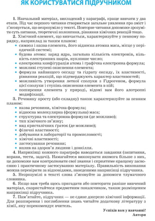 ЯК КОРИСТУВАТИСЯ ПІДРУЧНИКОМ
1. Навчальний матеріал, викладений у параграфі, краще вивчати у два
етапи. Під час першого читання створюється загальне уявлення про зміст і
з'ясовується, що незрозуміло у тексті. Повторне читання допоможе зрозумі-
ти суть питання, теоретичні положення, рівняння хімічних реакцій тощо.
2. Хімічний елемент, що вивчається, характеризуйте у певному по-
рядку, наприклад за таким планом:
• символ і назва елемента, його відносна атомна маса, місце у пері-
одичній системі;
• будова атома: заряд ядра, загальна кількість електронів, кіль-
кість електронних шарів, нуклонне число;
• електронна конфігурація атома і графічна електронна формула;
• можливі ступені окиснення елемента;
• формула найвищого оксиду та гідрату оксиду, їх властивості,
рівняння реакцій, що підтверджують характер властивостей;
• можливість утворення леткої сполуки з Гідрогеном, формула
цієї сполуки і ступінь окиснення елемента в ній;
• поширення елемента у природі, відомі вам його алотропні
модифікації.
3. Речовину просту (або складну) також характеризуйте за певним
планом:
• назва речовини, хімічна формула;
• відносна молекулярна (формульна) маса;
• структурна та електронна формули (де можливо);
• тип хімічного зв'язку;
• вид кристалічних ґраток (де можливо);
• фізичні властивості;
• добування в лабораторії та промисловості;
• хімічні властивості;
• застосування речовини;
• вплив на здоров'я людини і довкілля.
4. Наприкінці кожного параграфа наводяться завдання (запитання,
вправи, тести, задачі). Намагайтеся виконувати якомога більше з них,
це допоможе вам контролювати свої знання і сприятиме кращому засво-
єнню і практичному застосуванню матеріалу. Правильність виконання
можна перевірити за відповідями, наведеними наприкінці підручника.
5. Незрозумілі в тексті слова з'ясовуйте за допомоги тлумачного
словника.
6. Якщо вам треба щось пригадати або повторити раніше вивчений
матеріал, скористайтеся предметним покажчиком, також розміщеним
наприкінці підручника.
7. Пам'ятайте, підручник — не єдине джерело хімічної інформації.
Для розширення і поглиблення знань читайте додаткову літературу з
хімії, яку порекомендує вчитель.
Успіхів вам у навчанні!
Автори
 