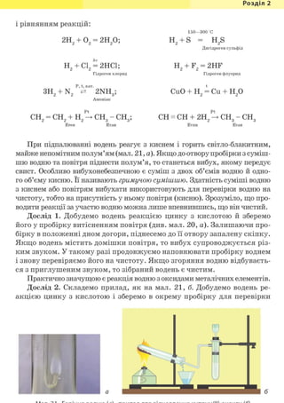 Розділ 1
і рівнянням реакцій:
2Н + О = 2Н О;
150—300 С
н 2 + S = H2s
Дигідроген сульфід
Н + CL = 2НС1;
Гідроген хлорид
н 2 + F2 = 2HF
Гідроген флуорид
Р, t, кат.
ЗН9 + N 2NH • CuO + Н2 = Си + Н2 0
СН2 — СН2 + Н2 —> СН3 — СН3; CH = CH + 2Н2 снз - снз
ЕТИН Е т а н
При підпалюванні водень реагує з киснем і горить світло-блакитним,
майже непомітним полум'ям (мал. 21, а). Якщо до отвору пробірки з суміш-
шю водню та повітря піднести полум'я, то станеться вибух, якому передує
свист. Особливо вибухонебезпечною є суміш з д в о х об'ємів в о д н ю й о д н о -
го об'єму кисню. Її називають гримучою сумішшю. Здатність суміші водню
з киснем або повітрям вибухати використовують для перевірки водню на
чистоту, тобто на присутність у ньому повітря (кисню). Зрозуміло, що про-
водити реакції за участю водню можна лише впевнившись, що він чистий.
Дослід 1. Добудемо водень реакцією цинку з к и с л о т о ю й зберемо
його у пробірку витісненням повітря (див. мал. 20, а). Залишаючи про-
бірку в положенні дном догори, піднесемо до її отвору запалену скіпку.
Якщо водень містить домішки повітря, то вибух супроводжується різ-
ким звуком. У такому разі продовжуємо наповнювати пробірку воднем
і знову перевіряємо його на чистоту. Якщо згоряння водню відбуваєть-
ся з приглушеним звуком, то зібраний водень Є ч и с т и м .
Практично значущою є реакція водню з оксидами металічних елементів.
Дослід 2. Складемо прилад, як на мал. 21, б. Добудемо водень ре-
акцією цинку з кислотою і зберемо в окрему пробірку для перевірки
 
