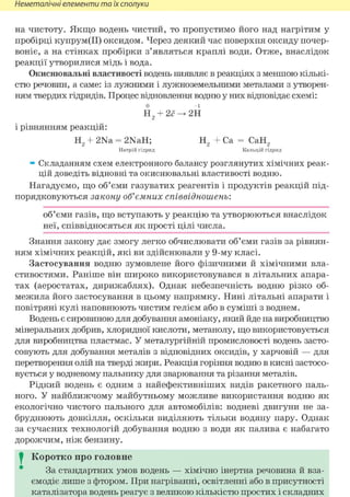 Неметалічні елементи та їх сполуки
на чистоту. Якщо водень чистий, то пропустимо його над нагрітим у
пробірці купрум(ІІ) оксидом. Через деякий час поверхня оксиду почер-
воніє, а на стінках пробірки з'являться краплі води. Отже, внаслідок
реакції утворилися мідь і вода.
Окиснювальні властивості водень виявляє в реакціях з меншою кількі-
стю речовин, а саме: із лужними і лужноземельними металами з утворен-
ням твердих гідридів. Процес відновлення водню у них відповідає схемі:
Н2 + 2<?^2Н
і рівнянням реакцій:
Н2 + 2Na = 2NaH; Н2 + Ca = СаН2
Натрій гідрид Кальцій гідрид
» Складанням схем електронного балансу розглянутих хімічних реак-
цій доведіть відновні та окиснювальні властивості водню.
Нагадуємо, що об'єми газуватих реагентів і продуктів реакцій під-
порядковуються закону об'ємних співвідношень:
об'єми газів, що вступають у реакцію та утворюються внаслідок
неї, співвідносяться як прості цілі числа.
Знання закону дає змогу легко обчислювати об'єми газів за рівнян-
ням хімічних реакцій, які ви здійснювали у 9-му класі.
Застосування водню зумовлене його фізичними й хімічними вла-
стивостями. Раніше він широко використовувався в літальних апара-
тах (аеростатах, дирижаблях). Однак небезпечність водню різко об-
межила його застосування в цьому напрямку. Нині літальні апарати і
повітряні кулі наповнюють чистим гелієм або в суміші з воднем.
Водень є сировиною для добування амоніаку, який йде на виробництво
мінеральних добрив, хлоридної кислоти, метанолу, що використовується
для виробництва пластмас. У металургійній промисловості водень засто-
совують для добування металів з відповідних оксидів, у харчовій — для
перетворення олій на тверді жири. Реакція горіння водню в кисні застосо-
вується у водневому пальнику для зварювання та різання металів.
Рідкий водень є одним з найефективніших видів ракетного паль-
ного. У найближчому майбутньому можливе використання водню як
екологічно чистого пального для автомобілів: водневі двигуни не за-
бруднюють довкілля, оскільки виділяють тільки водяну пару. Однак
за сучасних технологій добування водню з води як палива є набагато
дорожчим, ніж бензину.
I Коротко про головне
За стандартних умов водень — хімічно інертна речовина й вза-
ємодіє лише з фтором. При нагріванні, освітленні або в присутності
каталізатора водень реагує з великою кількістю простих і складних
 