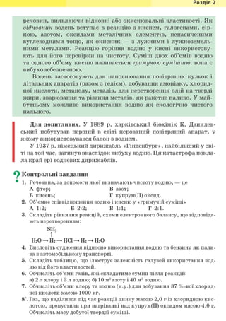 Розділ 1
речовин, виявляючи відновні або окиснювальні властивості. Як
відновник водень вступає в реакцію з киснем, галогенами, сір-
кою, азотом, оксидами металічних елементів, ненасиченими
вуглеводнями тощо, як окисник — з лужними і лужноземель-
ними металами. Реакцію горіння водню у кисні використову-
ють для його перевірки на чистоту. Суміш двох об'ємів водню
та одного об'єму кисню називається гримучою сумішшю, вона є
вибухонебезпечною.
Водень застосовують для наповнювання повітряних кульок і
літальних апаратів (разом з гелієм), добування амоніаку, хлорид-
ної кислоти, метанолу, металів, для перетворення олій на тверді
жири, зварювання та різання металів, як ракетне паливо. У май-
бутньому можливе використання водню як екологічно чистого
пального.
Для допитливих. У 1889 р. харківський біохімік К. Данилев-
ський побудував перший в світі керований повітряний апарат, у
якому використовувався балон з воднем.
У 1937 р. німецький дирижабль «Гінденбург», найбільший у сві-
ті на той час, загинув внаслідок вибуху водню. Ця катастрофа покла-
ла край ері водневих дирижаблів.
^ Контрольні завдання
• 1. Речовина, за допомоги якої визначають чистоту водню, — це
А фтор; В азот;
Б кисень; Г купрум(ІІ) оксид.
2. Об'ємне співвідношення водню і кисню у «гримучій суміші»
А 1:2; Б 2:2; В 1:1; Г 2:1.
3. Складіть рівняння реакцій, схеми електронного балансу, що відповіда-
ють перетворенням:
NH3
!
Н20 ->Н2 -> неї ->н2 -> н2 о
4. Висловіть судження відносно використання водню та бензину як пали-
ва в автомобільному транспорті.
5. Складіть таблицю, що ілюструє залежність галузей використання вод-
ню від його властивостей.
6. Обчисліть об'єми газів, які складатиме суміш після реакцій:
а) 2 л хлору і 3 л водню; б) 10 м3 азоту і 40 м3 водню.
7. Обчисліть об'єми хлору та водню (н.у.) для добування 37 % -вої хлорид-
ної кислоти масою 1000 кг.
8і. Газ, що виділився під час реакції цинку масою 2,0 г із хлоридною кис-
лотою, пропустили при нагріванні над купрум(ІІ) оксидом масою 4,0 г.
Обчисліть масу добутої твердої суміші.
 