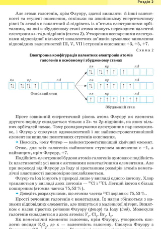Розділ 1
Але атоми галогенів, крім Флуору, здатні виявляти й інші валент-
ності та ступені окиснення, оскільки на зовнішньому енергетичному
рівні їх атомів є вакантний <і-підрівень із п'ятьма електронними орбі-
талями, на які в збудженому стані атома можуть переходити валентні
електрони з S- тар-підрівнів (схема 2). Утворення неспареними електро-
нами відповідної кількості ковалентних зв'язків зумовлює виявлення
відповідних валентностей III, V, VII і ступенів окиснення +3, +5, +7.
Схема 2
Електронна конфігурація валентних електронів атомів
галогенів в основному і збудженому станах
ns пр nd
ns пр nd
u u u t
Основний стан
ТІ ТІ т т т
ns пр nd
ТІ т т т т т
ns пр nd
т т т т т т t
Збуджений стан
Проте зовнішній енергетичний рівень атома Флуору як елемента
другого періоду складається тільки з 2s- та 2р-підрівнів, на яких віль-
них орбіталей немає. Тому розпаровування електронних пар неможли-
ве, і Флуор у сполуках одновалентний і як найелектронегативніший
елемент не виявляє позитивних ступенів окиснення.
» Поясніть, чому Флуор — найелектронегативніший хімічний елемент.
Отже, для всіх галогенів найнижчим ступенем окиснення є - 1 , а
найвищим, крім Флуору, +7.
Подібність електронної будови атомів галогенів зумовлює подібність
їх властивостей: усі вони є активними неметалічними елементами. Але
при переході від Флуору до Іоду зі зростанням розмірів атомів немета-
лічні властивості закономірно послаблюються.
Флуор та Іод існують у природі лише у вигляді одного ізотопу, Хлор
трапляється у вигляді двох ізотопів — 35С1 і 37С1. Легкий ізотоп є більш
поширеним (атомна частка 75,53 %).
» Доведіть розрахунками, що атомна частка 35С1 дорівнює 75,53 % .
Прості речовини галогенів є неметалами. їх назви збігаються з на-
звами відповідних елементів, але пишуться з маленької літери. Винят-
ком є назви простих речовин Флуору {фтор) та Іоду (йод). Молекули
галогенів складаються з двох атомів: F2, С12, Вг2,12.
Як неметалічні елементи галогени, крім Флуору, утворюють кис-
лотні оксиди Е2Ох, де X — валентність галогену. Сполука Флуору з
 
