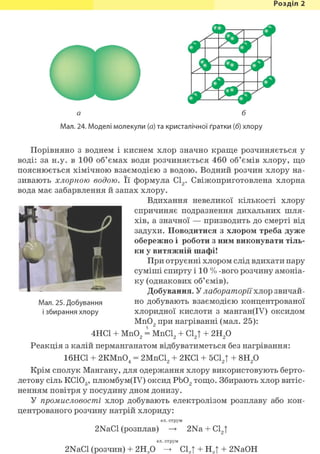 Розділ 1
-
Ml
Мал. 24. Моделі молекули (а) та кристалічної ґратки (б) хлору
Порівняно з воднем і киснем хлор значно краще розчиняється у
воді: за н.у. в 100 об'ємах води розчиняється 460 об'ємів хлору, що
пояснюється хімічною взаємодією з водою. Водний розчин хлору на-
зивають хлорною водою. Її формула С12. Свіжоприготовлена хлорна
вода має забарвлення й запах хлору.
Вдихання невеликої кількості хлору
спричиняє подразнення дихальних шля-
хів, а значної — призводить до смерті від
задухи. Поводитися з хлором треба дуже
обережно і роботи з ним виконувати тіль-
ки у витяжній шафі!
При отруєнні хлором слід вдихати пару
суміші спирту і 10 % -вого розчину амоніа-
ку (однакових об'ємів).
Добування. У лабораторії хлор звичай-
но добувають взаємодією концентрованої
хлоридної кислоти з манган(ІУ) оксидом
Мп02 при нагріванні (мал. 25):
4НС1 + Мп02 = МпС12 + С12Т + 2Н2 0
Реакція з калій перманганатом відбуватиметься без нагрівання:
16НС1 + 2КМпО. = 2МпС19 + 2КС1 + 5CLt + 8Н9 04 2 2 1 2
Крім сполук Мангану, для одержання хлору використовують берто-
летову сіль KClOg, плюмбум(ІУ) оксид РЬ02 тощо. Збирають хлор витіс-
ненням повітря у посудину дном донизу.
У промисловості хлор добувають електролізом розплаву або кон-
центрованого розчину натрій хлориду:
ел. струм
2NaCl (розплав) 2Na + С12|
ел. струм
2NaCl (розчин) + 2Н О С1„Т + Н.| + 2NaOH
Мал. 25. Добування
і збирання хлору
 