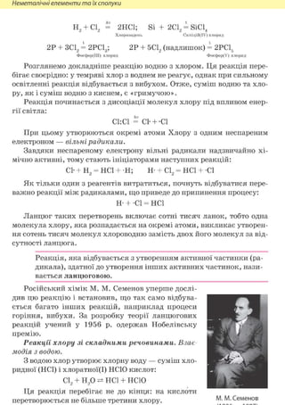 Неметалічні елементи та їх сполуки
hv t
н 2 + С12 = 2НС1; Si + 2 d , = SiCl4
Хлороводень Силіцій(ІУ) хлорид
2Р + ЗС12 = 2РС13; 2Р + 5С12 (надлишок) = 2РС1б
Фосфор(ІІІ) хлорид Фосфор(У) хлорид
Розглянемо докладніше реакцію водню з хлором. Ця реакція пере-
бігає своєрідно: у темряві хлор з воднем не реагує, однак при сильному
освітленні реакція відбувається з вибухом. Отже, суміш водню та хло-
ру, як і суміш водню з киснем, є «гримучою».
Реакція починається з дисоціації молекул хлору під впливом енер-
гії світла:
СІ: СІ = С1- + -С1
При цьому утворюються окремі атоми Хлору з одним неспареним
електроном — вільні радикали.
Завдяки неспареному електрону вільні радикали надзвичайно хі-
мічно активні, тому стають ініціаторами наступних реакцій:
СІ- + Н2 = HCl + Н; Н- + С12 = HCl + СІ
Як тільки один з реагентів витратиться, почнуть відбуватися пере-
важно реакції між радикалами, що приведе до припинення процесу:
Н- + СІ = HCl
Ланцюг таких перетворень включає сотні тисяч ланок, тобто одна
молекула хлору, яка розпадається на окремі атоми, викликає утворен-
ня сотень тисяч молекул хлороводню замість двох його молекул за від-
сутності ланцюга.
Реакція, яка відбувається з утворенням активної частинки (ра-
дикала), здатної до утворення інших активних частинок, нази-
вається ланцюговою.
Російський хімік М. М. Семенов уперше дослі-
див цю реакцію і встановив, що так само відбува-
ється багато інших реакцій, наприклад процеси
горіння, вибухи. За розробку теорії ланцюгових
реакцій учений у 1956 р. одержав Нобелівську
премію.
Реакції хлору зі складними речовинами. Взає-
модія з водою.
З водою хлор утворює хлорну воду — суміш хло-
ридної (HCl) і хлоратної(І) НСЮ кислот:
С12 + Н2 0 HCl + НСЮ
Ця реакція перебігає не до кінця: на кислоти
перетворюється не більше третини хлору. М. М. Семенов
 