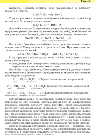 Розділ 1
Хлоратна(І) кислота нестійка, вона розкладається на хлоридну
кислоту й Оксиген:
hv
НСЮ —> HCl + О; 20 = 02
Тому хлорна вода є сильним окисником і вибілювачем. Сухий хлор
не вибілює. Загальне рівняння реакції:
2С12+ г и р 4НС1 +02 |
Взаємодія з лугами. Пропусканням хлору крізь холодний розчин лугу
одержують розчин (відомий під назвою жавелева вода), який містить не
кислоти, як у реакції з водою, а їх солі, відповідно хлорид і гіпохлорит:
2NaOH + Cl2 NaCl + NaCIO + Н2 0
Натрій хлорид Натрій гіпохлорит
Взаємодія з бромідами та іодидами ілюструє сільніші окиснюваль-
ні властивості Хлору порівняно з Бромом та Іодом. При цьому хлор ви-
тісняє галогени з їх солей:
2KBr + С12 = 2КС1 + Br2|; 2КІ + С12 = 2КС1 + І2|
Із флуоридами хлор не реагує, оскільки його окиснювальна здат-
ність нижча за фтор.
» Складанням схем електронного балансу розглянутих реакцій під-
твердіть окиснювальні властивості хлору.
Взаємодія з вуглеводнями. Хлор заміщує атоми Гідрогену в моле-
кулах насичених вуглеводнів і приєднується до молекул ненасичених
вуглеводнів, наприклад:
hv
СН4 + С12 —> СН3С1 + HCl (реакція заміщення, хлорування)
Метан Хлорометан
СН2 = СН2 + С12 СН2С1—СН2С1 (реакція приєднання, хлорування)
Етен Хлорна вода 1,2-Дихлороетан
CH = CH + 2С12 СНС12 — СНС12 (реакція приєднання, хлорування)
Етин (ацетилен) Хлорна вода 1,1,2,2-Тетрахлороетан
Застосування хлору. За масштабами використання хлор набагато
перевищує всі інші галогени. Значна кількість його іде на виробництво
хлоридної кислоти, хлорного вапна Са(0С1)С1, яким знезаражують
питну воду, вибілюють льняні й бавовняні тканини, папір. З жавеле-
вої води виготовляють побутовий вибілюючий засіб під назвою «Білиз-
на». Поводитися з ним треба украй обережно, обов'язково працювати
в гумових рукавичках, бо в ньому міститься луг. У разі потрапляння
препарату на шкіру негайно змийте його під струменем води, а пошко-
джене місце обробіть слабким розчином оцтової або лимонної кислоти.
З хлору добувають хлоровмісні органічні сполуки — барвники, роз-
чинники, лікарські препарати, пластмаси, хлоропреновий каучук, ін-
сектициди. У кольоровій металургії методом хлорування руд добува-
 