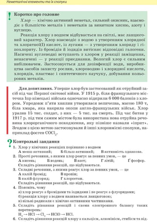 Неметалічні елементи та їх сполуки
I Коротко про головне
Хлор — хімічно активний неметал, сильний окисник, взаємо-
діє з більшістю металів і неметалів за винятком кисню, азоту і
вуглецю.
Реакція хлору з воднем відбувається на світлі, має ланцюго-
вий характер. Хлор взаємодіє з водою з утворенням хлоридної
та хлоратної(І) кислот, із лугами — з утворенням хлориду і гі-
похлориту. Із бромідів й іодидів витісняє відповідні галогени.
Насичені вуглеводні вступають з хлором у реакції заміщення,
ненасичені — у реакції приєднання. Вологий хлор є сильним
вибілювачем. Застосовується для дезінфекції води, виробни-
цтва засобів захисту рослин, хлороводню і хлоридної кислоти,
хлоридів, пластмас і синтетичного каучуку, добування кольо-
рових металів.
Для допитливих. Уперше хлор був застосований як отруйний за-
сіб під час Першої світової війни. У 1915 р. біля французького міс-
течка Іпр німецькі війська одночасно відкрили б 000 балонів з хло-
ром. Упродовж п'яти хвилин утворилася величезна, масою 180 т,
біла хмара, яка накрила окопи англо-французьких військ. Хлор
уразив 15 тис. солдат, з них — 5 тис. на смерть. Під час битви у
1917 р. під тим самим містом була використана нова отруйна речо-
вина хлорорганічного походження, яку пізніше назвали «іприт».
Згодом з цією метою застосовували й інші хлоровмісні сполуки, на-
приклад фосген СОС12.
^ Контрольні завдання
• 1. Хлор у хімічних реакціях порівняно з воднем
А менш активний; Б більш активний; В активність однакова.
2. Прості речовини, з якими хлор реагує за певних умов, — це
А кисень; Б водень; В азот; Г літій; Ґ фосфор.
Складіть рівняння реакцій, що відбуваються.
3. Складні речовини, з якими реагує хлор за певних умов, — це
А калій бромід; В пропін;
Б калій флуорид; Г хлороетан.
Складіть рівняння реакцій, що відбуваються.
4. Поясніть, чому
а) хлор реагує з бромідами та іодидами і не реагує з флуоридами;
б) реакція хлору з воднем називається ланцюговою;
в) вільні радикали є хімічно активними частинками.
5. Складіть рівняння реакцій і схеми електронного балансу таких
перетворень:
Н2 HCl С12 НСЮ HCl.
6. Складіть рівняння реакцій хлору з кальцієм, алюмінієм, стибієм та від-
 