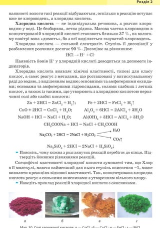 Розділ 1
наявності вологи такі реакції відбуваються, оскільки в реакцію вступає
вже не хлороводень, а хлоридна кислота.
Хлоридна кислота — не індивідуальна речовина, а розчин хлоро-
водню у воді. Це безбарвна, летка рідина. Масова частка хлороводню в
концентрованій хлоридній кислоті становить близько 37 % , на волого-
му повітрі вона «димить», бо з неї виділяється газуватий хлороводень.
Хлоридна кислота — сильний електроліт. Ступінь її дисоціації у
розбавлених розчинах досягає 90 % . Дисоціює за рівнянням:
HCl Н+ + С1-
Наявність йонів Н+ у хлоридній кислоті доводиться за допомоги ін-
дикаторів.
Хлоридна кислота виявляє хімічні властивості, типові для класу
кислот, а саме: реагує з металами, що розташовані у витискувальному
ряді до водню, з виділенням водню; основними та амфотерними оксида-
ми; основами та амфотерними гідроксидами, солями слабких і летких
кислот, а також із такими, що утворюють з хлоридною кислотою нероз-
чинні солі або слабкі кислоти:
Zn + 2НС1 = ZnCl2 + Н2Т; Fe + 2НС1 = FeCl2 + Н2|
CuO + 2HC1 = CuCl2 + H2 0; A1203 + 6HC1 = 2A1C13 + 3H2 0
NaOH + HCl = NaCl + H2 0; Al(OH)3 + 3HC1 = A1C13 + 3H2 0
CH3COONa + HCl = NaCl + CH3COOH
H 2 0
Na2C03 + 2HC1 = 2NaCl + H2C03
^ ^ c o 2 t
Na2Si03 + 2HC1 = 2NaCl + H2Si03|
Поясніть, чому кожна з розглянутих реакцій перебігає до кінця. Під-
твердіть йонними рівняннями реакцій.
Специфічні властивості хлоридної кислоти зумовлені тим, що Хлор
в її молекулі, маючи найменший для нього ступінь окиснення —1, може
виявляти в реакціях відновні властивості. Так, концентрована хлоридна
кислота реагує з сильними окисниками з утворенням вільного хлору.
Наведіть приклад реакцій хлоридної кислоти з окисниками.
а б в г
 