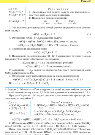 Розділ 1
Д а н о :
m(Ca) = 40 г
m(Cl2) = 142 г
m(CaCL) — ?
Р о з в ' я з а н н я
1. Визначимо тип задачі: задача «на надлишок»,
тому що дано маси двох реагентів.
2. Напишемо рівняння реакції:
Ca + С12 = СаС12
П = 1 МОЛЬ II = 1 МОЛЬ II = 1 моль
3. Запишемо відношення кількостей речовини реагентів за рівнян-
ням реакції:
л(Са): л(С12) = 1 : 1 (1)
4. Обчислимо я(Са) і га(С12) за даними задачі:
n(Ca) = т ( С а ) : М(Са) = 40 г : 40 г/моль = 1 моль;
л(С12) = т(С12 ): М(С12) = 142 г : 71 г/моль = 2 моль
5. Знайдемо їх співвідношення:
л(Са): л(С12) = 1 : 2 (2)
6. Порівняємо співвідношення (1) і (2) й визначимо речовину, яка в
надлишку і за якою робитимемо розрахунки:
я(Са): га(С12) = 1 : 1 (за рівнянням реакції);
я(Са): га(С12) = 1 : 2 (за умовою задачі)
У надлишку — С12, повністю прореагує Ca, тому розрахунки маси
СаС12 робитимемо за Ca.
7. Обчислимо масу кальцій хлориду за рівнянням реакції:
т(СаС12) = М(СаС12) • я(СаС12) = 111 г/моль • 1 моль = 111 г
В і д п о в і д ь . Добуто 111г СаС12.
• Задача 2. Обчисліть об'єм хлору (н.у.), який можна добути реакцією
калій перманганату масою 6,32 г із хлоридною кислотою масою 2,19 г.
При розв'язуванні цієї задачі речовину, яка повністю прореагує, ви-
значаємо за способом 2.
Д а н о :
m(KMn04) = 6,32 г
то(НСІ) = 2,19 г
F(CL) - ? (н.у.)
Р о з в ' я з а н н я
1.2KMnO, + 16HCl = 2MnCL
2 моль 16 моль
2KC1 + 5C1J -
5 моль
8Н20
2. я(КМп04) = m(KMn04 ): М(КМп04 ) =
= 6,32 г : 158 г/моль = 0,04 моль;
я(НС1) = т(НС1): М(НС1) = 2,19 г : 36,5 г/моль = 0,06 моль.
3. Обчислимо я(НС1), що потрібне для реакції з 0,04 моль КМп04 :
нехай я(НС1) = X, тоді 2 : 16 = 0,04 : х; х = 16 • 0,04 : 2 = 0,32 (моль).
Отже, для реакції з 0,04 моль КМп04 потрібно 0,32 моль HCl; за умо-
вою задачі я(НС1) = 0,06 моль: КМп04 — у надлишку, HCl прореагує
 