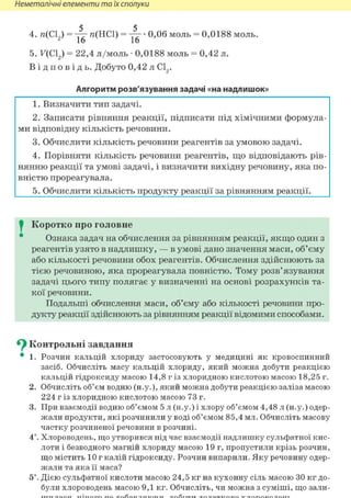 Неметалічні елементи та їх сполуки
4. л(С19) = 4 г я(НС1) = • 0,06 моль = 0,0188 моль.
^ 16 16
5. F(C12) = 22,4 л/моль • 0,0188 моль = 0,42 л.
В і д п о в і д ь . Добуто 0,42 л С12.
Алгоритм розв'язування задачі «на надлишок»
1. Визначити тип задачі.
2. Записати рівняння реакції, підписати під хімічними формула-
ми відповідну кількість речовини.
3. Обчислити кількість речовини реагентів за умовою задачі.
4. Порівняти кількість речовини реагентів, що відповідають рів-
нянню реакції та умові задачі, і визначити вихідну речовину, яка по-
вністю прореагувала.
5. Обчислити кількість продукту реакції за рівнянням реакції.
I Коротко про головне
Ознака задач на обчислення за рівнянням реакції, якщо один з
реагентів узято в надлишку, — в умові дано значення маси, об'єму
або кількості речовини обох реагентів. Обчислення здійснюють за
тією речовиною, яка прореагувала повністю. Тому розв'язування
задачі цього типу полягає у визначенні на основі розрахунків та-
кої речовини.
Подальші обчислення маси, об'єму або кількості речовини про-
дукту реакції здійснюють за рівнянням реакції відомими способами.
^ Контрольні завдання
• 1. Розчин кальцій хлориду застосовують у медицині як кровоспинний
засіб. Обчисліть масу кальцій хлориду, який можна добути реакцією
кальцій гідроксиду масою 14,8 г із хлоридною кислотою масою 18,25 г.
2. Обчисліть об'єм водню (н.у.), який можна добути реакцією заліза масою
224 г із хлоридною кислотою масою 73 г.
3. При взаємодії водню об'ємом 5 л (н.у.) і хлору об'ємом 4,48 л (н.у.) одер-
жали продукти, які розчинили у воді об'ємом 85,4 мл. Обчисліть масову
частку розчиненої речовини в розчині.
4*. Хлороводень, що утворився під час взаємодії надлишку сульфатної кис-
лоти і безводного магній хлориду масою 19 г, пропустили крізь розчин,
що містить 10 г калій гідроксиду. Розчин випарили. Яку речовину одер-
жали та яка її маса?
5і. Дією сульфатної кислоти масою 24,5 кг на кухонну сіль масою ЗО кг до-
були хлороводень масою 9,1 кг. Обчисліть, чи можна з суміші, що зали-
 
