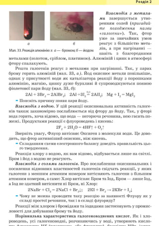 Розділ 1
Взаємодія з метала-
ми завершується утво-
ренням солей (пригадай-
те походження назви
«галогени»). Так, фтор
уже за звичайних умов
а б реагує з більшістю мета-
Мал. 33. Реакція алюмінію з: а—бромом; б—йодом л 1 в
' а н а г
Р 1 в а н н 1
навіть з благородними
металами (золотом, сріблом, платиною). Алюміній і цинк в атмосфері
фтору спалахують.
Решта галогенів реагує з металами при нагріванні. Так, у парах
брому горить алюміній (мал. 33, а). Йод окиснює метали повільніше,
однак у присутності води як каталізатора реакції йоду з порошками
алюмінію, магнію, цинку дуже бурхливі й супроводжуються появою
фіолетової пари йоду (мал. 33, б):
2Al + 3Br2 = 2А1Вг3; 2А1+ЗІ2 = 2А1Іа; Mg + І2 = Mgl2
» Поясніть причину появи пари йоду.
Взаємодія з водою. У цій реакції окиснювальна активність галоге-
нів також закономірно послаблюється від фтору до йоду. Так, у фторі
вода горить, хоча відомо, що вода — негорюча речовина, нею гасять по-
жвжі. Продуктами реакції є флуороводень і кисень:
2F2 + г и / ) = 4HFt + 02Т
Зверніть увагу, Флуор витісняє Оксиген з молекули води. Це дово-
дить, що фтор активніший окисник, ніж кисень.
» Складанням схеми електронного балансу доведіть правильність цьо-
го твердження.
Реакція хлору з водою, як вам відомо, відбувається лише на світлі.
Бром і йод з водою не реагують.
Взаємодія з солями галогенів. Про послаблення окиснювальних і
посилення відновних властивостей галогенів свідчать реакції, у яких
галогени з меншим атомним номером витісняють галогени з більшим
атомним номером, а саме: Хлор витісняє Бром та Іод, Бром — лише Іод,
а Іод не здатний витіснити ні Бром, ні Хлор:
2NaBr + С12 = 2NaCl + Br2|; 2КІ + Вг2 -> 2КВг + І2|
» Чому не можна проводити таку реакцію за наявності Флуору як у
складі простої речовини, так і в складі флуориду?
Реакції між хлором і бромідами та іодидами застосовують у промис-
ловості для добування брому та йоду.
Порівняльна характеристика галогеноводневих кислот. Як і хло-
роводень, усі галогеноводні, розчиняючись у воді, утворюють кисло-
 