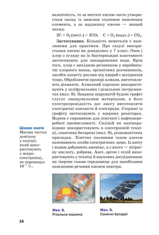 18
валентність, то за нестачі кисню часто утворю
ється оксид із нижчим ступенем окиснення
елемента, а за надлишку кисню — вищий
оксид:
2С + О2 (нест.) = 2СО; С + О2 (надл.) = СО2.
Застосування. Більшість неметалів є важ
ливими для практики. Про галузі викори
стання кисню ви довідались у 7 класі. Озон і
хлор з огляду на їх бактерицидні властивості
застосовують для знезараження води. Крім
того, хлор є вихідною речовиною у виробниц
тві хлорного вапна, органічних розчинників,
засобів захисту рослин від хвороб і шкідників
тощо. Обробляючи прозорі алмази, виготовля
ють діаманти. Алмазний порошок використо
вують у шліфувальних і різальних інструмен
тах (мал. 8). Завдяки шаруватій будові графіт
слугує змащувальним матеріалом, а його
електропровідність дає змогу виготовляти
електричні контакти й електроди. Стержні із
графіту застосовують у ядерних реакторах.
Водень є сировиною для хімічної і нафтопере
робної промисловості. Силіцій як напівпро
відник використовують в електронній техні
ці, сонячних батареях (мал. 9), різноманітних
приладах. Хімічно пасивним газом азотом
наповнюють колби електричних ламп. Із азоту
і водню добувають амоніак, а з нього — нітрат
ну кислоту, добрива. Азот, аргон і гелій вико
ристовують у техніці й наукових дослідженнях
як інертне газове середовище для запобігання
окисненню речовин киснем повітря.
Мал. 8.
Різальна машина
Мал. 9.
Сонячні батареї
Цікаво знати
Масова частка
домішок
у силіції,
який вико
ристовують
у мікро
електроніці,
не перевищує
10–7
%.
 