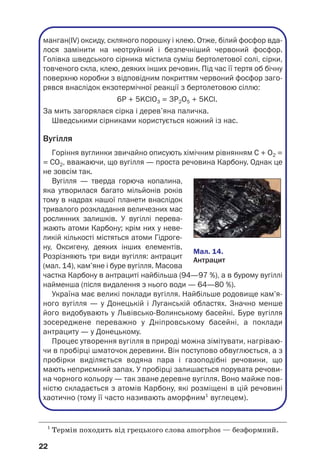 22
1
Термін походить від грецького слова amorphos — безформний.
манган(IV) оксиду, скляного порошку і клею. Отже, білий фосфор вда
лося замінити на неотруйний і безпечніший червоний фосфор.
Голівка шведського сірника містила суміш бертолетової солі, сірки,
товченого скла, клею, деяких інших речовин. Під час її тертя об бічну
поверхню коробки з відповідним покриттям червоний фосфор заго
рявся внаслідок екзотермічної реакції з бертолетовою сіллю:
6P + 5KClO3 = 3P2O5 + 5KCl.
За мить загорялася сірка і дерев’яна паличка.
Шведськими сірниками користується кожний із нас.
Вугілля
Горіння вуглинки звичайно описують хімічним рівнянням С + О2 =
= СО2, вважаючи, що вугілля — проста речовина Карбону. Однак це
не зовсім так.
Вугілля — тверда горюча копалина,
яка утворилася багато мільйонів років
тому в надрах нашої планети внаслідок
тривалого розкладання величезних мас
рослинних залишків. У вугіллі перева
жають атоми Карбону; крім них у неве
ликій кількості містяться атоми Гідроге
ну, Оксигену, деяких інших елементів.
Розрізняють три види вугілля: антрацит
(мал. 14), кам’яне і буре вугілля. Масова
частка Карбону в антрациті найбільша (94—97 %), а в бурому вугіллі
найменша (після видалення з нього води — 64—80 %).
Україна має великі поклади вугілля. Найбільше родовище кам’я
ного вугілля — у Донецькій і Луганській областях. Значно менше
його видобувають у Львівсько Волинському басейні. Буре вугілля
зосереджене переважно у Дніпровському басейні, а поклади
антрациту — у Донецькому.
Процес утворення вугілля в природі можна зімітувати, нагріваю
чи в пробірці шматочок деревини. Він поступово обвуглюється, а з
пробірки виділяється водяна пара і газоподібні речовини, що
мають неприємний запах. У пробірці залишається порувата речови
на чорного кольору — так зване деревне вугілля. Воно майже пов
ністю складається з атомів Карбону, які розміщені в цій речовині
хаотично (тому її часто називають аморфним1
вуглецем).
Мал. 14.
Антрацит
 