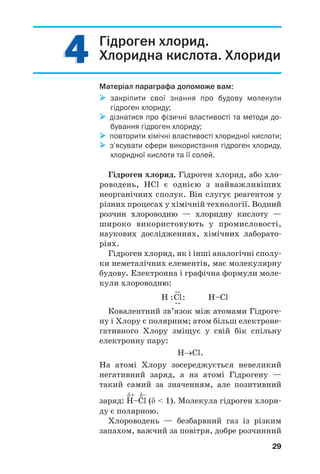 29
Гідроген хлорид.
Хлоридна кислота. Хлориди
Матеріал параграфа допоможе вам:
закріпити свої знання про будову молекули
гідроген хлориду;
дізнатися про фізичні властивості та методи до
бування гідроген хлориду;
повторити хімічні властивості хлоридної кислоти;
з’ясувати сфери використання гідроген хлориду,
хлоридної кислоти та її солей.
Гідроген хлорид. Гідроген хлорид, або хло
роводень, HCl є однією з найважливіших
неорганічних сполук. Він слугує реагентом у
різних процесах у хімічній технології. Водний
розчин хлороводню — хлоридну кислоту —
широко використовують у промисловості,
наукових дослідженнях, хімічних лаборато
ріях.
Гідроген хлорид, як і інші аналогічні сполу
ки неметалічних елементів, має молекулярну
будову. Електронна і графічна формули моле
кули хлороводню:
..
H :Cl: H–Cl..
Ковалентний зв’язок між атомами Гідроге
ну і Хлору є полярним; атом більш електроне
гативного Хлору зміщує у свій бік спільну
електронну пару:
Н→Cl.
На атомі Хлору зоcереджується невеликий
негативний заряд, а на атомі Гідрогену —
такий самий за значенням, але позитивний
δ+ δ–
заряд: H–Cl (δ < 1). Молекула гідроген хлори
ду є полярною.
Хлороводень — безбарвний газ із різким
запахом, важчий за повітря, добре розчинний
4444
 