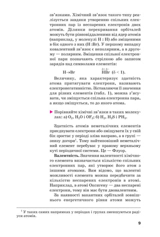 9
зв’язками. Хімічний зв’язок такого типу реа
лізується завдяки утворенню спільних елек
тронних пар із неспарених електронів двох
атомів. Ділянки перекривання орбіталей
можуть бути рівновіддаленими від ядер атомів
(наприклад, у молекулі H : Н) або зміщеними
в бік одного з них (H :Br). У першому випадку
ковалентний зв’язок є неполярним, а в друго
му — полярним. Зміщення спільної електрон
ної пари позначають стрілкою або записом
зарядів над символами елементів:
δ+ δ–
Н→Br НBr (δ < 1).
Величину, яка характеризує здатність
атома притягувати електрони, називають
електронегативністю. Зіставляючи її значення
для різних елементів (табл. 1), можна з’ясу
вати, чи зміщується спільна електронна пара,
а якщо зміщується, то до якого атома.
Порівняйте хімічні зв’язки в таких молеку
лах: а) О2, H2О і OF2; б) Н2, H2S і РН3.
Здатність атомів неметалічних елементів
приєднувати електрони або зміщувати їх у свій
бік зростає у періоді зліва направо, а в групі —
знизу догори1
. Тому найтиповіший неметаліч
ний елемент перебуває у правому верхньому
куті періодичної системи. Це — Флуор.
Валентність. Значення валентності хімічно
го елемента визначається кількістю спільних
електронних пар, які утворює його атом з
іншими атомами. Вам відомо, що валентні
можливості елемента можна передбачити за
кількістю неспарених електронів в атомі.
Наприклад, в атомі Оксигену — два неспарені
електрони, тому він має бути двовалентним.
За наявності вакантних орбіталей зовніш
нього енергетичного рівня атоми можуть
1
У таких самих напрямках у періодах і групах зменшуються раді
уси атомів.
 