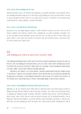 154 한국문화예술교육진흥원 10년
2010~2011년, 학부모 문화예술교육 연수 실시
2010년의 학교경영자 연수는 7개 지역에서 25회 실행되었고, 총 4,382명이 참여하였다. 또한 2010년에는 학부모
들의 문화예술교육에 대한 이해도를 높이기 위한 학부모 대상 문화예술교육 연수를 실시하여 410명이 이수하였
다. 2011년 학교경영자 및 학부모 대상 연수 프로그램은 연수를 실시하는 각 연계기관의 지역 및 대상별 특성을
고려한 맞춤형 연수 15개를 진행하였고, 3,765명이 참여하였다.
2012~2014년, ‘교원 역량키움’으로 편제 변경·운영
2012년부터는 모든 연수체계를 통합하여 운영하는 ‘아르떼 아카데미’의 3개 대표 프로그램 중 ‘키움’ 연수의 한
과정으로 편제되어 ‘교원 역량키움, 학교에서 만나는 문화예술교육’ 프로그램이 운영되었다. 2012년에는 전국
초·중등 교원 88명이 연수에 참여하였다. 2013년 ‘교원 역량 키움’ 프로그램은 총 2회가 실시되어 53명이, 2014
년에는 73명의 초·중등 교원이 연수를 받았다. 특히 2012년 ‘키움’ 연수에 편성된 후부터는 교육연수원 특수분
야 직무연수 학점을 연계·운영하고 있다.
02
사회 문화예술교육 관계자 및 실무자 연수 (2009년~현재)
사회 문화예술교육 활성화를 위해서는 현장의 실무자가 창의적인 실무역량과 문화예술교육 전문성을 고루 갖추고 있
어야 한다. 이에 사회 문화예술교육 지원사업에 참여하는 단체 소속 기획자, 국방부·법무부 관계자를 중심으로 창의
적 업무역량 강화 및 심신치유 및 현장 업무 수행에 도움이 되는 교육내용을 구성하여 문화예술교육 현장에 양질의
프로그램이 시행될 수 있도록 다양한 역량강화 교육과정을 운영하였다.
국방부에서는 실무 정훈장교, 사단·여단급 정훈장교, 국방대학교 합동참모대학에 재학 중인 학생들이 참여하
고, 법무부에서는 사회복지과 재직 공무원들이 참여하여, 창의적 업무역량 강화 및 심신치유를 위한 문화예술 체험
워크숍을 중심으로 운영하였다. 사회 문화예술교육 운영단체의 관계자와 강사들, 전국 사회복지사 등이 참여하는 실
무자 역량강화 연수는 실제 업무를 바탕으로 구체적인 사례와 방법을 해결할 수 있도록 연수를 구성해 왔다.
2009~2012년, 사회 문화예술교육 지원사업 관계자와 실무자 연수 실시
2009년에는 육·해·공군 정훈업무 담당자 75명을 대상으로 예술교육을 통한 리더십 강좌 워크숍을 실시하여 문
화예술교육에 대한 관계자의 정책공감 및 협조의 중요성을 강조하였고, 전국 51개의 교정시설 담당자를 대상으
로 문화예술교육 역량강화 워크숍을 실시하였다. 2010년에 군 정훈업무 담당자 워크숍, 교정시설 문화예술교육
담당자 워크숍, 국방부·법무부 연계 연수 10회 등을 통하여 총 476명이 연수 및 워크숍에 참여하였다. 사회 문
화예술교육 지원사업 참여 단체에서는 소속강사와 관계자들 122명이 참여하였다. 2011년에는 군 정훈장교 워크
숍에 170명, 교정시설 문화예술교육 담당자 워크숍에 213명, 국방부와 법무부 관계자 ‘문화예술교육의 이해’ 연
 