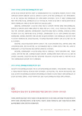 157제2부 부문별 의미와 성과 제3장 문화예술교육 전문인력 양성
2006~2014년, 공무원 대상 문화예술교육 연수 실시
공무원 연수를 살펴보면 법무부와 국방부 등 문화체육관광부와 부처 간 업무협약을 체결하며 추진되기 시작한
정책사업과 관련하여 2006년에 ‘교정시설 교화과장 및 일반직 공무원 대상 문화예술교육’ 연수 5회에 680명이,
육·해·공군 정훈장교 대상 문화예술교육 연수 4회에 200명이 참여하였다. 연수의 주 내용은 문화예술교육에
대한 이해 및 체험 워크숍, 문화예술감상 등으로 이루어졌는데, 이러한 연수를 통해 각 지원사업 협력부처와 관
계자의 문화예술교육 이해도를 제고하여 협력추진의 효율성을 높였다.
2008년에는 문화체육관광부 소속공무원 12명을 대상으로 문화정책 기획역량 강화를 위해 문화예술교육,
문화산업 등 문화정책 전반의 이해와 문화감수성 개발을 위한 놀이, 디자인, 스토리, 다문화 등을 주제로 교육과
정을 기획·운영하였다. 2009년에는 문화체육관광부 신입공무원 16명을 대상으로 문화예술, 문화산업 등 문화정
책 전반의 기초가 되는 내용에 대한 연수를 실시하였고, 문화체육관광부 및 소속 기관의 문화행정 인턴 44명이
문화예술체험, 문화체육 관광정책의 이해 등에 관한 워크숍에 참여하였다. 또한 문화예술교육 전문인력 아카데
미 CETA와 지방행정연수원, 중앙공무원교육원, 지식경제공무원교육원과 연계하여 ‘문화 감수성 개발’ 연수 7회
를 추진하였다.
2010년에는 중앙공무원교육원과 협력하여 문화국가 기반 조성과 문화경쟁력 향상, 문화역량 강화를 위해
고위정책과정(128명), 과장 후보자(72명), 5급 승진자(906명)를 대상으로 ‘문화와 감성’을 주제로 하는 교육과 문
화체육관광부 등 부처공무원(10명) 대상 문화역량 강화연수를 추진하였다.
2012년에는 문화체육관광부 소속공무원 42명을 대상으로 진행되었고, ‘창의적 문화정책의 이해’, ‘현장과
소통하는 정책기획 역량 강화’, ‘문화예술의 융합과 문화정책’, ‘문화예술정책과 현장의 이해’ 등의 프로그램이 제
공되었다. 2014년에는 신입공무원 19명 대상 ‘업무분야별 기본교육’과 소속공무원 44명이 상·하반기에 나눠 참
석한 ‘문화예술현장과 문화정책’ 연수가 진행되었다.
2013~2014년, 문화예술교육 행정인력 연수 실시
2013년부터 한국문화예술교육진흥원 직원 및 16개 광역문화예술교육지원센터, 국악운영단체의 직원을 대상으
로 개설된 행정인력 역량키움 연수에 총 81명이 참석하였다. 실무자급(사원, 주임, 대리)과 관리자급(과장, 팀장
등)을 분리하여 한국문화예술교육진흥원과 광역문화예술교육지원센터 및 단체 직원들이 함께 문화예술교육 전
문성과 업무역량을 강화하는 자리를 마련하여 업무 관련 이슈와 문화예술교육 현장을 함께 논의하였다.
05
다문화강사 양성 연수 및 문화다양성 역량 강화 연수 (2008~2013년)
다문화 교육인력 양성사업은 국민의 다문화 인식제고를 위해 민간의 우수한 다문화 교육기관을 지역 운영기관으로 지
정하여 다문화 교육인력을 양성하고 강사를 파견하는 사업이다. 양성된 다문화강사는 일반 시민을 대상으로 문화예
술교육을 활용한 다문화 전문인력으로 활동하였다.
 