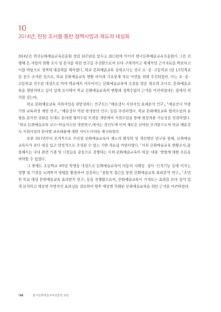 188 한국문화예술교육진흥원 10년
10
2014년, 현장 조사를 통한 정책사업과 제도의 내실화
2014년은 한국문화예술교육진흥원 설립 10주년을 앞두고 2013년에 이어서 한국문화예술교육진흥원이 그간 진
행해 온 사업의 현황 조사 및 분석을 위한 연구를 추진함으로써 보다 구체적이고 체계적인 근거자료를 확보하고
이를 바탕으로 정책의 내실화를 꾀하였다. 학교 문화예술교육 실태조사는 전국 초·중·고등학교 1만 1,972개교
를 전수 조사한 것으로, 학교 문화예술교육 현황 파악과 기초통계 자료 마련을 위해 추진되었다. 이는 초·중·
고등학교 전수를 대상으로 하여 학교에서 이루어지는 문화예술교육에 초점을 맞춘 최초의 조사로, 문화예술교
육을 광범위하고 깊이 있게 조사하여 학교 문화예술교육의 현황과 정책수립의 근거를 마련하였다는 점에서 의
의를 갖는다.
학교 문화예술교육 지원사업을 뒷받침하는 연구로는 「예술강사 지원사업 효과분석 연구」, 「예술강사 역량
기반 교육과정 개발 연구」, 「예술강사 역량 평가방안 연구」 등을 추진하였다. 학교 문화예술교육 협력수업의 유
형을 분석한 결과를 토대로 분야별 협력수업 모델을 개발하여 시범수업을 통해 현장적용 가능성을 점검하였다.
「학교 문화예술교육 교수-학습지도안 개발연구」에서는 전년도에 이어 새로운 분야를 추가함으로써 학교 예술강
사 지원사업의 분야별 교육내용에 대한 가이드라인을 제시하였다.
또한 2013년부터 본격적으로 추진된 문화예술교육사 제도의 활성화 및 개선방안 연구를 통해, 문화예술
교육사가 보다 내실 있고 안정적으로 추진될 수 있는 기반 자료를 마련하였다. 「사회 문화예술교육 현황조사」를
통해서는 국내 관련 기관 및 시설들을 중심으로 진행되는 사회 문화예술교육의 대상·내용·방법에 대한 흐름을
파악할 수 있었다.
그 밖에도 초등학교 4학년 학생을 대상으로 문화예술교육이 아동의 사회성·정서·인지기능 등에 미치는
영향 및 기전을 뇌과학적 방법을 활용하여 검증하는 「융합적 접근을 통한 문화예술교육 효과분석 연구」, 「소년
원 학교 대상 문화예술교육 효과분석 연구」 등을 진행함으로써, 문화예술교육이 가져오는 효과를 보다 깊이 있
게 분석하고 대상별 차별적인 효과성을 검토하여 향후 대상별 특화된 문화예술교육을 위한 근거를 마련하였다.
 