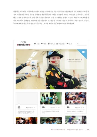 227제2부 부문별 의미와 성과 제6장 대외 성과 공유 및 홍보
활용하는 시스템을 도입하여 SNS와의 연동을 강화해 콘텐츠를 적극적으로 확산하였다. 2013년에는 모바일 환
경에 적합한 웹-모바일 반응형 플랫폼을 개발하였는데, 모바일 접속률이 2012년 대비 50% 증가하였다. 2014년
에는 주 1회 문화예술교육 관련 기획 기사를 게재하며 주간 뉴스레터를 발행하고 있다. 또한 「아르떼365」와 연
동한 아카이브 플랫폼을 개발하여 사업 현장사례 및 생성된 시각자료 등을 효과적으로 보존·공유하고 있다.
「아르떼365」의 연간 누적 방문자 수는 20만 1,921명, 페이지뷰는 54만 601회를 기록하였다.
 