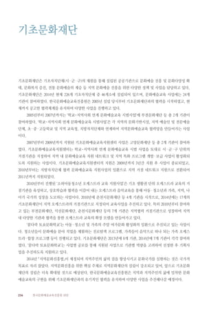 236 한국문화예술교육진흥원 10년
기초문화재단은 기초자치단체(시·군·구)의 재원을 통해 설립된 공공기관으로 문화예술 진흥 및 문화다양성 확
대, 문화복지 증진, 전통 문화예술의 계승 등 지역 문화예술 진흥을 위한 다양한 정책 및 사업을 담당하고 있다.
기초문화재단은 2014년 현재 226개 기초자치단체 중 46개소에 설립되어 있으며, 문화예술교육 사업에는 24개
기관이 참여하였다. 한국문화예술교육진흥원은 2005년 설립 당시부터 기초문화재단과의 협력을 시작하였고, 현
재까지 공고한 협력체계를 유지하며 다양한 사업을 진행하고 있다.
2005년부터 2007년까지는 ‘학교-지역사회 연계 문화예술교육 시범사업’에 부천문화재단 등 총 2개 기관이
참여하였다. ‘학교-지역사회 연계 문화예술교육 시범사업’은 각 지역의 문화기반시설, 지역 예술인 및 전문예술
단체, 초·중·고등학교 및 지역 교육청, 지방자치단체와 연계하여 지역문화예술교육 협력망을 만들어가는 사업
이다.
2007년부터 2009년까지 지원된 기초문화예술교육지원센터 사업은 고양문화재단 등 총 2개 기관이 참여하
였다. 기초문화예술교육지원센터는 학교-지역사회 연계 문화예술교육 시범 사업을 토대로 시·군·구 단위의
거점기관을 지정하여 지역 내 문화예술교육 자원 네트워크 및 지역 특화 프로그램 개발·보급 사업이 활성화되
도록 지원하는 사업이다. 기초문화예술교육지원센터의 지원은 2009년까지 3년간 지원 후 사업이 종료되었고,
2010년부터는 지방자치단체 협력 문화예술교육 지원사업의 일환으로 지역 거점 네트워크 지원으로 전환되어
2011년까지 지원되었다.
2010년부터 진행된 ‘소외아동청소년 오케스트라 교육 지원사업’은 기초 생활권 단위 오케스트라 교육의 거
점기관을 육성하고, 상호학습과 협력을 이끌어 내는 오케스트라 음악교육을 통해 아동·청소년과 가족, 지역, 나
아가 국가의 성장을 도모하는 사업이다. 2010년에 춘천시문화재단 등 4개 기관을 시작으로, 2014년에는 17개의
기초문화재단이 지역 오케스트라의 거점기관으로 지정되어 교육사업을 추진하고 있다. 특히 2010년부터 참여하
고 있는 부천문화재단, 익산문화재단, 춘천시문화재단 등의 7개 기관은 지역협력 거점기관으로 성장하여 지역
내 다양한 기관과 협력을 통한 오케스트라 교육의 확장 모델을 만들어가고 있다.
‘꿈다락 토요문화학교’는 아동·청소년 및 가족의 주말 여가문화 활성화의 일환으로 추진되고 있는 사업이
다. 청소년들이 문화예술 분야 직업을 체험하는 진로탐색 프로그램, 가족들이 음악으로 하나 되는 가족 오케스
트라·합창 프로그램 등이 진행되고 있다. 기초문화재단은 2013년에 8개 기관, 2014년에 7개 기관이 각각 참여하
였다. ‘꿈다락 토요문화학교’는 사업별 공모를 통해 지원된 사업으로 기관별 역량을 고려하여 선정한 후 기획사
업을 추진하도록 지원하고 있다.
2014년 「지역문화진흥법」이 제정되며 지역주민의 삶의 질을 향상시키고 문화국가를 실현하는 것은 국가적
목표로 자리 잡았다. 지역문화진흥을 위한 핵심 주체로 지역문화재단의 설립이 강조되고 있어, 앞으로 기초문화
재단의 설립은 더욱 확대될 것으로 예상된다. 한국문화예술교육진흥원은 지역과 지역주민의 삶에 밀착한 문화
예술교육의 구현을 위해 기초문화재단과의 유기적인 협력을 유지하며 다양한 사업을 추진해나갈 예정이다.
기초문화재단
 