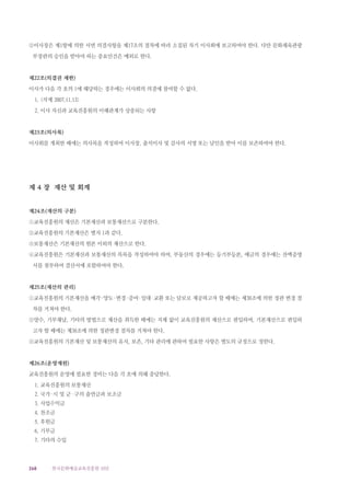 268 한국문화예술교육진흥원 10년
②이사장은 제1항에 의한 서면 의결사항을 제17조의 절차에 따라 소집된 차기 이사회에 보고하여야 한다. 다만 문화체육관광
부장관의 승인을 받아야 하는 중요안건은 예외로 한다.
제22조(의결권 제한)
이사가 다음 각 호의 1에 해당하는 경우에는 이사회의 의결에 참여할 수 없다.
1. 삭제 2007.11.13
2. 이사 자신과 교육진흥원의 이해관계가 상충되는 사항
제23조(의사록)
이사회를 개최한 때에는 의사록을 작성하여 이사장, 출석이사 및 감사의 서명 또는 날인을 받아 이를 보존하여야 한다.
제 4 장 재산 및 회계
제24조(재산의 구분)
①교육진흥원의 재산은 기본재산과 보통재산으로 구분한다.
②교육진흥원의 기본재산은 별지 1과 같다.
③보통재산은 기본재산의 원본 이외의 재산으로 한다.
④교육진흥원은 기본재산과 보통재산의 목록을 작성하여야 하며, 부동산의 경우에는 등기부등본, 예금의 경우에는 잔액증명
서를 첨부하여 결산서에 포함하여야 한다.
제25조(재산의 관리)
①교육진흥원의 기본재산을 매각·양도·변경·증여·임대·교환 또는 담보로 제공하고자 할 때에는 제38조에 의한 정관 변경 절
차를 거쳐야 한다.
②양수, 기부채납, 기타의 방법으로 재산을 취득한 때에는 지체 없이 교육진흥원의 재산으로 편입하며, 기본재산으로 편입하
고자 할 때에는 제38조에 의한 정관변경 절차를 거쳐야 한다.
③교육진흥원의 기본재산 및 보통재산의 유지, 보존, 기타 관리에 관하여 필요한 사항은 별도의 규정으로 정한다.
제26조(운영재원)
교육진흥원의 운영에 필요한 경비는 다음 각 호에 의해 충당한다.
1. 교육진흥원의 보통재산
2. 국가·시 및 군 ·구의 출연금과 보조금
3. 사업수익금
4. 찬조금
5. 후원금
6. 기부금
7. 기타의 수입
 