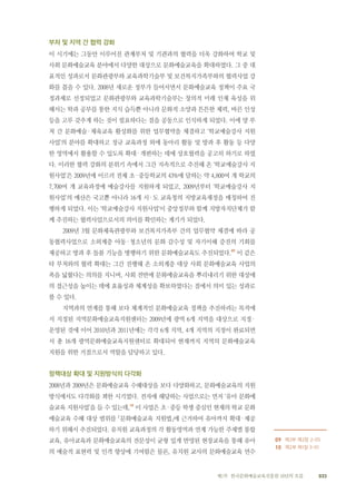 033제1부 한국문화예술교육진흥원 10년의 흐름
부처 및 지역 간 협력 강화
이 시기에는 그동안 이루어진 관계부처 및 기관과의 협력을 더욱 강화하여 학교 및
사회 문화예술교육 분야에서 다양한 대상으로 문화예술교육을 확대하였다. 그 중 대
표적인 성과로서 문화관광부와 교육과학기술부 및 보건복지가족부와의 협력사업 강
화를 꼽을 수 있다. 2008년 새로운 정부가 들어서면서 문화예술교육 정책이 주요 국
정과제로 선정되었고 문화관광부와 교육과학기술부는 창의적 미래 인재 육성을 위
해서는 학과 공부를 통한 지식 습득뿐 아니라 문화적 소양과 튼튼한 체력, 바른 인성
등을 고루 갖추게 하는 것이 필요하다는 점을 공동으로 인식하게 되었다. 이에 양 부
처 간 문화예술·체육교육 활성화를 위한 업무협약을 체결하고 ‘학교예술강사 지원
사업’의 분야를 확대하고 정규 교육과정 외에 동아리 활동 및 방과 후 활동 등 다양
한 영역에서 활용할 수 있도록 확대·개편하는 데에 상호협력을 공고히 하기로 하였
다. 이러한 협력 강화의 분위기 속에서 그간 지속적으로 추진해 온 ‘학교예술강사 지
원사업’은 2009년에 이르러 전체 초·중등학교의 43%에 달하는 약 4,800여 개 학교의
7,700여 개 교육과정에 예술강사를 지원하게 되었고, 2009년부터 ‘학교예술강사 지
원사업’의 예산은 국고뿐 아니라 16개 시·도 교육청의 지방교육재정을 매칭하여 진
행하게 되었다. 이는 ‘학교예술강사 지원사업’이 중앙정부와 함께 지방자치단체가 함
께 추진하는 협력사업으로서의 의미를 확인하는 계기가 되었다.
2009년 3월 문화체육관광부와 보건복지가족부 간의 업무협약 체결에 따라 공
동협력사업으로 소외계층 아동·청소년의 문화 감수성 및 자기이해 증진의 기회를
제공하고 방과 후 돌봄 기능을 병행하기 위한 문화예술교육도 추진되었다.09
이 같은
타 부처와의 협력 확대는 그간 진행해 온 소외계층 대상 사회 문화예술교육 사업의
폭을 넓혔다는 의의를 지니며, 사회 전반에 문화예술교육을 뿌리내리기 위한 대상에
의 접근성을 높이는 데에 효율성과 체계성을 확보하였다는 점에서 의미 있는 성과로
볼 수 있다.
지역과의 연계를 통해 보다 체계적인 문화예술교육 정책을 추진하려는 목적에
서 지정된 지역문화예술교육지원센터는 2009년에 광역 6개 지역을 대상으로 지정·
운영된 것에 이어 2010년과 2011년에는 각각 6개 지역, 4개 지역의 지정이 완료되면
서 총 16개 광역문화예술교육지원센터로 확대되어 현재까지 지역의 문화예술교육
지원을 위한 거점으로서 역할을 담당하고 있다.
정책대상 확대 및 지원방식의 다각화
2008년과 2009년은 문화예술교육 수혜대상을 보다 다양화하고, 문화예술교육의 지원
방식에서도 다각화를 꾀한 시기였다. 전자에 해당하는 사업으로는 먼저 ‘유아 문화예
술교육 지원사업’을 들 수 있는데,10
이 사업은 초·중등 학생 중심인 현재의 학교 문화
예술교육 수혜 대상 범위를 「문화예술교육 지원법」에 근거하여 유아까지 확대·제공
하기 위해서 추진되었다. 유치원 교육과정의 각 활동영역과 연계 가능한 주제별 통합
교육, 유아교육과 문화예술교육의 전문성이 균형 있게 반영된 현장교육을 통해 유아
의 예술적 표현력 및 인격 향상에 기여함은 물론, 유치원 교사의 문화예술교육 연수　　
09 제2부 제2장 2-05
10 제2부 제1장 3-01
 