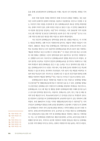 034 한국문화예술교육진흥원 10년
등을 통해 교육현장에서의 문화예술교육 이해도 제고와 인식 향상에도 변화를 가져
왔다.
또한 미래 다문화 사회를 대비하기 위해 우리나라 문화를 이해하는 것은 물론
다른 나라의 문화까지 문화의 다양성을 수용하고 다문화인을 국민으로 인정할 수 있
는 국민인식 개선 사업을 추진하게 된 것도 문화예술교육의 새로운 영역을 확장하였
다는 점에서 의의가 있다. 문화 다양성 사업으로 불릴 수 있는 이 영역은 2008년에 먼
저 다문화 전문강사를 양성하는 사업11
부터 시작되었고, 이후 2010년에 ‘지역 다문화
프로그램 지원사업’ 및 2012년 ‘문화다양성 보호와 증진 기반 조성사업’12
등으로 프로
그램 지원 및 관련 담론 형성을 위한 사업으로 범위가 확장되었다.
지난 3년간의 문화예술교육 정책사업을 통해 얻은 경험을 바탕으로, 이 시기에
는 대상을 확대하는 것뿐 아니라 지원방식에 있어서도 새롭게 기획된 사업들이 시작
되었다. 2008년은 새로운 학교 문화예술교육 지원사업으로 문화소외지역의 소규모
학교 전교생을 대상으로 보다 집중적인 문화예술교육을 받도록 4년간 집중 지원하는
‘예술꽃 씨앗학교’ 육성 프로젝트가 시작된 해다.13
이 사업은 인력 파견 혹은 1년 단위
의 지원 형태로 진행되던 그간의 정책사업과 달리 집중적이고 장기적인 지원방식으
로 진행함으로써 보다 지속적으로 문화예술교육의 영향을 확산시키고자 하였다. 감
성이 풍부한 초등학교 시절부터 양질의 문화예술교육을 장기적이고 체계적으로 지원
하여 학생들이 평생 문화예술을 즐길 수 있는 능력을 기르고 창의력과 꿈을 펼칠 수
있는 문화예술교육의 우수 모델로 키워 내어, 이를 통해 공교육 차원에서 모든 학교에
확산될 수 있도록 한다는 취지에서 추진되었다. 이후 4년이 지난 예술꽃 씨앗학교 사
업의 대상 학교들의 경우 지속적으로 성장해 나갈 수 있도록 민간기업과 협력을 통해
재원을 마련하여 ‘예술꽃 새싹학교’14
라는 이름으로 이어질 수 있도록 운영하고 있다.
문화예술교육의 새로운 지원방식을 적용한 또 다른 사업으로 ‘문화예술 명예교
사 운영사업’15
과 ‘생활문화공동체 만들기 시범사업’ 등을 들 수 있다. 문화예술 명예교
사 운영사업은 문화예술 분야 저명인사가 문화예술 현장에서 학생들을 직접 만나고,
문화예술교육 프로그램 제공 및 체험을 통해서 문화예술에 대한 이해와 흥미를 높이
고 감수성과 창의력을 향상시키는 사업이다. 명예교사는 음악, 연극, 무용 등 해당 분
야의 유명 예술인으로서, 학교교육에 관심이 큰 인사들을 중심으로 학생들의 선호도
를 반영하여 선정되었으며 문화체육관광부와 교육과학기술부가 공동 위촉하여 진행
하였다. 또한 2009년부터 추진을 시작한 ‘생활문화공동체 만들기 시범사업’16
은 지역
주민들이 문화예술적 활동을 통해 교류를 활성화하고 공동체의 구성원으로서 문화예
술 창작활동의 주체가 되어 공동체 문화를 회복하고 지역의 변화를 유도하기 위한 사
업이다. 문화소외지역(임대아파트 단지, 농산어촌 등) 주민을 대상으로 문화예술활동
이나 문화공동체 조성을 위한 지역 내 문화예술 활동를 지원하는 내용으로 기획되었
다. 이는 그간 정책대상을 연령별 혹은 해당시설(장애인, 군부대, 교정시설)을 통해 지
원했던 방식과 달리, 지역이나 공간에 기반하여 다양한 연령군을 대상으로 문화예술
을 통한 지역 변화를 목적으로 한다는 점에서 지원방식의 폭을 넓히는 계기가 되었다.
　　　
11 제2부 제3장 2-05
12 제2부 제2장 9-01,
9-02
13 제2부 제1장 2-03
14 제2부 제1장 2-03
15 제2부 제2장 5-01
16 제2부 제2장 3-02
 