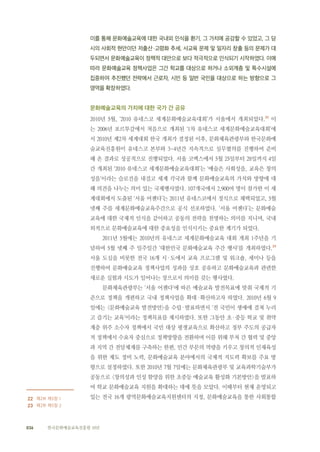 036 한국문화예술교육진흥원 10년
이를 통해 문화예술교육에 대한 국내외 인식을 환기, 그 가치에 공감할 수 있었고, 그 당
시의 사회적 현안이던 저출산·고령화 추세, 사교육 문제 및 일자리 창출 등의 문제가 대
두되면서 문화예술교육이 정책적 대안으로 보다 적극적으로 인식되기 시작하였다. 이에
따라 문화예술교육 정책사업은 그간 학교를 대상으로 하거나 소외계층 및 특수시설에
집중하여 추진했던 전략에서 근로자, 시민 등 일반 국민을 대상으로 하는 방향으로 그
영역을 확장하였다.
문화예술교육의 가치에 대한 국가 간 공유
2010년 5월, ‘2010 유네스코 세계문화예술교육대회’가 서울에서 개최되었다.22
이
는 2006년 포르투갈에서 처음으로 개최된 ‘1차 유네스코 세계문화예술교육대회’에
서 2010년 제2차 세계대회 한국 개최가 결정된 이후, 문화체육관광부와 한국문화예
술교육진흥원이 유네스코 본부와 3~4년간 지속적으로 실무협의를 진행하여 준비
해 온 결과로 성공적으로 진행되었다. 서울 코엑스에서 5월 25일부터 28일까지 4일
간 개최된 ‘2010 유네스코 세계문화예술교육대회’는 ‘예술은 사회성을, 교육은 창의
성을’이라는 슬로건을 내걸고 세계 각국과 함께 문화예술교육의 가치와 방향에 대
해 의견을 나누는 의미 있는 국제행사였다. 107개국에서 2,900여 명이 참가한 이 세
계대회에서 도출된 ‘서울 어젠다’는 2011년 유네스코에서 정식으로 채택되었고, 5월
넷째 주를 세계문화예술교육주간으로 공식 선포하였다. ‘서울 어젠다’는 문화예술
교육에 대한 국제적 인식을 같이하고 공동의 전략을 천명하는 의미를 지니며, 국내
외적으로 문화예술교육에 대한 중요성을 인식시키는 중요한 계기가 되었다.
2011년 5월에는 2010년의 유네스코 세계문화예술교육 대회 개최 1주년을 기
념하여 5월 넷째 주 일주일간 ‘대한민국 문화예술교육 주간 행사’를 개최하였다.23
서울 도심을 비롯한 전국 16개 시·도에서 교육 프로그램 및 워크숍, 세미나 등을
진행하여 문화예술교육 정책사업의 성과를 상호 공유하고 문화예술교육과 관련한
새로운 실험과 시도가 일어나는 장으로서 의미를 갖는 행사였다.
문화체육관광부는 ‘서울 어젠다’에 따른 예술교육 발전목표에 맞춰 국제적 기
준으로 정책을 개편하고 국내 정책사업을 확대·확산하고자 하였다. 2010년 6월 9
일에는 <문화예술교육 발전방안>을 수립·발표하면서 ‘전 국민이 생애에 걸쳐 누리
고 즐기는 교육’이라는 정책목표를 제시하였다. 또한 그동안 초·중등 학교 및 취약
계층 위주 소수자 정책에서 국민 대상 평생교육으로 확산하고 정부 주도의 공급자
적 정책에서 수요자 중심으로 정책방향을 전환하며 이를 위해 부처 간 협력 및 중앙
과 지역 간 전달체계를 구축하는 한편, 민간 부문의 역량을 키우고 창의적 인재육성
을 위한 제도 정비 노력, 문화예술교육 분야에서의 국제적 지도력 확보를 주요 방
향으로 설정하였다. 또한 2010년 7월 7일에는 문화체육관광부 및 교육과학기술부가
공동으로 <창의성과 인성 함양을 위한 초중등 예술교육 활성화 기본방안>을 발표하
여 학교 문화예술교육 지원을 확대하는 데에 뜻을 모았다. 이때부터 현재 운영되고
있는 전국 16개 광역문화예술교육지원센터의 지정, 문화예술교육을 통한 사회통합
　　22 제2부 제5장 1
23 제2부 제5장 2
 