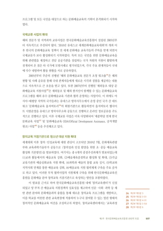 037제1부 한국문화예술교육진흥원 10년의 흐름
프로그램 및 모든 국민을 대상으로 하는 문화예술교육의 기획이 본격화되기 시작하
였다.
국제교류 사업의 확대
해외 전문가 및 지역과의 교류사업은 한국문화예술교육진흥원이 설립된 2005년부
터 지속적으로 추진되어 왔다. ‘2010년 유네스코 세계문화예술교육대회’의 개최 이
후 한국의 문화예술교육 정책이 전 세계 문화예술 교육가들의 주목을 받게 되면서
국제교류가 보다 활성화되기 시작하였다. 특히 모든 국민을 위한 문화예술교육을
위해 관련법을 제정하고 전담 공공기관을 설립하는 국가 차원의 지원이 활발하게
전개되어 온 점은 타 국가에 모범사례로 평가되었으며, 각국 주요 관계자들이 국내
에 다수 내방하여 활동 현황을 서로 공유하였다.
2005년부터 꾸준히 진행된 ‘해외 문화예술교육 전문가 초청 워크숍’24
은 해외
현황 및 사례 공유를 통해 국내 관계자들에게 새로운 시각과 경험을 제공하는 내용
으로 지속적으로 큰 호응을 받고 있다. 또한 2007년부터 진행된 ‘재외동포 대상 문
화예술교육 지원사업’25
은 재외동포 및 해외 현지인이 함께할 수 있는 문화예술교육
프로그램을 해외 유수 문화예술교육 기관과 협력 운영하는 사업이다. 이 외에도 아
시아-태평양 지역의 국가들과는 유네스코 방콕사무소에서 운영 중인 국가 간 네트
워크 ‘문화예술교육 옵저버토리’26
의 회원기관으로 활동하면서 옵저버토리 웹사이
트 시범운영을 유네스코 방콕사무소와 공동으로 진행하고 온라인 정보공유를 주도
적으로 진행하고 있다. 이후 국제교류 사업은 더욱 다양화되어 ‘세종학당 연계 한국
문화교육 사업’27
및 ‘문화예술교육 ODA(Official Development Assistance, 공적개발
원조) 사업’28
등을 추진해오고 있다.
창의교육 거점기관으로 청소년 대상 지원 확대
세계대회 이후 창의·인성교육에 대한 관심이 고조되던 2010년 7월, 문화체육관광
부와 교육과학기술부가 공동으로 <창의성과 인성 함양을 위한 초·중등 예술교육
활성화 기본방안>을 발표하였다. 여기서는 총 6개의 중점추진과제가 발표되었는데
(1)교과 활동에서의 예술교육 강화, (2)예술체육중점학교 활성화 및 확대, (3)각급
교육기관의 예술심화교육 지원 확대, (4)과학과 예술의 통합 교육 실시, (5)학교와
지역사회 연계를 통한 예술교육 강화, (6)예술교육 지원 협력체계 구축을 주요 골자
로 하고 있다. 이러한 부처 협력사업의 지원체계 구축을 위해 한국문화예술교육진
흥원을 문화예술 분야 창의교육 거점기관으로 육성하는 방안을 포함하였다.
이 발표를 근거로 하여 한국문화예술교육진흥원 내에 ‘창의교육센터’가 신설
되었고 양 부처 간 예술교육 지원정책의 실효성을 제고하며 인문·사회·과학 등 제
반 관련 분야와 문화예술과의 융합을 통해 새로운 창의교육 프로그램을 개발하고,
이를 학교를 비롯한 관련 교육현장에 적용하여 누구나 참여할 수 있는 열린 형태의
창의적인 문화예술교육 여건을 조성하고자 하였다. 창의교육센터에서는 ‘교육과정
　　
24 제2부 제5장 3
25 제2부 제5장 5-01
26 제2부 제5장 4-01
27 제2부 제5장 5-04
28 제2부 제5장 6
 