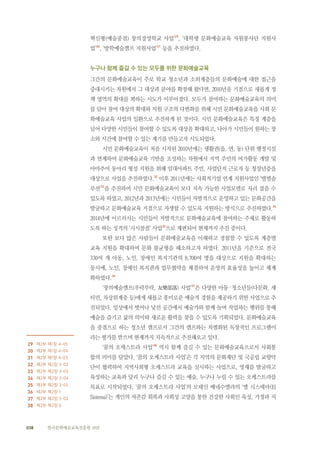 038 한국문화예술교육진흥원 10년
혁신형(예술중점) 창의경영학교 사업’29
, ‘대학생 문화예술교육 자원봉사단 지원사
업’30
, ‘방학예술캠프 지원사업’31
등을 추진하였다.
누구나 함께 즐길 수 있는 모두를 위한 문화예술교육
그간의 문화예술교육이 주로 학교 청소년과 소외계층들의 문화예술에 대한 접근을
증대시키는 차원에서 그 대상과 분야를 확장해 왔다면, 2010년을 기점으로 새롭게 정
책 영역의 확대를 꾀하는 시도가 이루어졌다. 모두가 참여하는 문화예술교육의 의미
를 담아 참여 대상의 확대와 지원 구조의 다변화를 위해 시민 문화예술교육을 사회 문
화예술교육 사업의 일환으로 추진하게 된 것이다. 시민 문화예술교육은 특정 계층을
넘어 다양한 시민들이 참여할 수 있도록 대상을 확대하고, 나아가 시민들이 원하는 장
소와 시간에 참여할 수 있는 계기를 만들고자 시도되었다.
시민 문화예술교육이 처음 시작된 2010년에는 생활권(읍, 면, 동) 단위 행정시설
과 연계하여 문화예술교육 기반을 조성하는 차원에서 지역 주민의 여가활동 개발 및
아마추어 동아리 형성 지원을 위해 임대아파트 주민, 사업단지 근로자 등 청장년층을
대상으로 사업을 추진하였다.32
이후 2011년에는 사회적기업 연계 지원사업인 ‘별별솔
루션’33
을 추진하여 시민 문화예술교육이 보다 지속 가능한 사업모델로 자리 잡을 수
있도록 하였고, 2012년과 2013년에는 시민들이 자발적으로 운영하고 있는 문화공간을
발굴하고 문화예술교육 거점으로 자생할 수 있도록 지원하는 방식으로 추진하였다.34
2014년에 이르러서는 시민들이 자발적으로 문화예술교육에 참여하는 주체로 활동하
도록 하는 성격의 ‘시시콜콜’ 사업35
으로 재편되어 현재까지 추진 중이다.
또한 보다 많은 사람들이 문화예술교육을 이해하고 경험할 수 있도록 계층별
교육 지원을 확대하여 문화 불균형을 해소하고자 하였다. 2011년을 기준으로 전국
330여 개 아동, 노인, 장애인 복지기관의 8,700여 명을 대상으로 지원을 확대하는
동시에, 노인, 장애인 복지관과 업무협약을 체결하여 운영의 효율성을 높이고 체계
화하였다.36
‘창의예술캠프(우락부락, 友樂部落) 사업’37
은 다양한 아동·청소년들(다문화, 새
터민, 차상위계층 등)에게 새롭고 흥미로운 예술적 경험을 제공하기 위한 사업으로 추
진되었다. 일상에서 벗어나 낯선 공간에서 예술가와 함께 놀며 작업하는 행위를 통해
예술을 즐기고 삶의 의미와 새로운 활력을 찾을 수 있도록 기획되었다. 문화예술교육
을 중점으로 하는 청소년 캠프로서 그간의 캠프와는 차별화된 독창적인 프로그램이
라는 평가를 받으며 현재까지 지속적으로 추진해오고 있다.
‘꿈의 오케스트라 사업’38
역시 함께 즐길 수 있는 문화예술교육으로서 사회통
합의 의미를 담았다. ‘꿈의 오케스트라 사업’은 각 지역의 문화재단 및 국공립 교향악
단이 협력하여 지역사회형 오케스트라 교육을 실시하는 사업으로, 영재를 발굴하고
육성하는 교육과 달리 누구나 즐길 수 있는 예술, 누구나 누릴 수 있는 오케스트라를
목표로 시작되었다. ‘꿈의 오케스트라 사업’의 모태인 베네수엘라의 ‘엘 시스테마(El
Sistema)’는 개인의 자존감 회복과 사회성 고양을 통한 건강한 사회인 육성, 가정과 지
　　　　　　　　　　
29 제2부 제1장 4-05
30 제2부 제1장 4-04
31 제2부 제1장 4-03
32 제2부 제2장 3-02
33 제2부 제2장 3-03
34 제2부 제2장 3-04
35 제2부 제2장 3-05
36 제2부 제2장 1
37 제2부 제2장 5-02
38 제2부 제2장 6
 