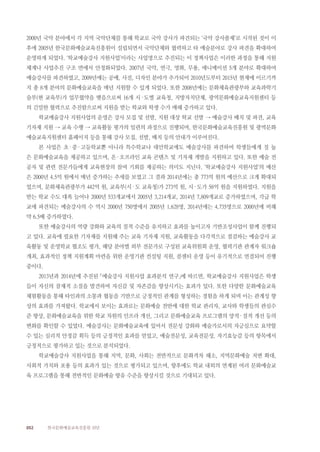 052 한국문화예술교육진흥원 10년
2000년 국악 분야에서 각 지역 국악단체를 통해 학교로 국악 강사가 파견되는 ‘국악 강사풀제’로 시작된 것이 이
후에 2005년 한국문화예술교육진흥원이 설립되면서 국악단체와 협력하고 타 예술분야로 강사 파견을 확대하여
운영하게 되었다. ‘학교예술강사 지원사업’이라는 사업명으로 추진되는 이 정책사업은 이러한 과정을 통해 지원
체계나 사업추진 구조 면에서 안정화되었다. 2007년 국악, 연극, 영화, 무용, 애니메이션 5개 분야로 확대하여
예술강사를 파견하였고, 2009년에는 공예, 사진, 디자인 분야가 추가되어 2010년도부터 2015년 현재에 이르기까
지 총 8개 분야의 문화예술교육을 매년 지원할 수 있게 되었다. 또한 2008년에는 문화체육관광부와 교육과학기
술부(현 교육부)가 업무협약을 맺음으로써 16개 시·도별 교육청, 지방자치단체, 광역문화예술교육지원센터 등
의 긴밀한 협력으로 추진함으로써 지원을 받는 학교와 학생 수가 매해 증가하고 있다.
학교예술강사 지원사업의 운영은 강사 모집 및 선발, 지원 대상 학교 선발 → 예술강사 배치 및 파견, 교육
기자재 지원 → 교육 수행 → 교육활동 평가의 일련의 과정으로 진행되며, 한국문화예술교육진흥원 및 광역문화
예술교육지원센터 홈페이지 등을 통해 강사 모집, 선발, 배치 등의 안내가 이루어진다.
본 사업은 초·중·고등학교뿐 아니라 특수학교나 대안학교에도 예술강사를 파견하여 학생들에게 질 높
은 문화예술교육을 제공하고 있으며, 온·오프라인 교육 콘텐츠 및 기자재 개발을 지원하고 있다. 또한 예술 전
공자 및 관련 전문가들에게 교육현장의 참여 기회를 제공하는 의미도 지닌다. ‘학교예술강사 지원사업’의 예산
은 2000년 4.5억 원에서 매년 증가하는 추세를 보였고 그 결과 2014년에는 총 773억 원의 예산으로 크게 확대되
었으며, 문화체육관광부가 442억 원, 교육부(시·도 교육청)가 273억 원, 시·도가 58억 원을 지원하였다. 지원을
받는 학교 수도 대폭 늘어나 2000년 533개교에서 2005년 3,214개교, 2014년 7,809개교로 증가하였으며, 각급 학
교에 파견되는 예술강사의 수 역시 2000년 750명에서 2005년 1,628명, 2014년에는 4,735명으로 2000년에 비해
약 6.5배 증가하였다.
또한 예술강사의 역량 강화와 교육의 질적 수준을 유지하고 효과를 높이고자 기반조성사업이 함께 진행되
고 있다. 교육에 필요한 기자재를 지원해 주는 교육 기자재 지원, 교육활동을 다각적으로 점검하는 예술강사 교
육활동 및 운영학교 협조도 평가, 해당 분야별 외부 전문가로 구성된 교육위원회 운영, 협력기관 관계자 워크숍
개최, 효과적인 정책 지원계획 마련을 위한 운영기관 컨설팅 지원, 콜센터 운영 등이 유기적으로 연결되어 진행
중이다.
2013년과 2014년에 추진된 「예술강사 지원사업 효과분석 연구」에 따르면, 학교예술강사 지원사업은 학생
들이 자신의 잠재적 소질을 발견하며 자신감 및 자존감을 향상시키는 효과가 있다. 또한 다양한 문화예술교육
체험활동을 통해 타인과의 소통과 협동을 기반으로 긍정적인 관계를 형성하는 경험을 하게 되며 이는 관계성 향
상의 효과를 가져왔다. 학교에서 보이는 효과로는 문화예술 전반에 대한 학교 관리자, 교사와 학생들의 관심수
준 향상, 문화예술교육을 위한 학교 차원의 인프라 개선, 그리고 문화예술교육 프로그램의 양적·질적 개선 등의
변화를 확인할 수 있었다. 예술강사는 문화예술교육에 있어서 전문성 강화와 예술가로서의 자긍심으로 요약할
수 있는 심리적 안정감 획득 등의 긍정적인 효과를 얻었고, 예술전문성, 교육전문성, 자기효능감 등의 항목에서
긍정적으로 평가하고 있는 것으로 분석되었다.
학교예술강사 지원사업을 통해 지역, 문화, 사회는 전반적으로 문화격차 해소, 지역문화예술 저변 확대,
사회적 가치와 포용 등의 효과가 있는 것으로 평가되고 있으며, 향후에도 학교 내외의 연계된 여러 문화예술교
육 프로그램을 통해 전반적인 문화예술 향유 수준을 향상시킬 것으로 기대되고 있다.
 