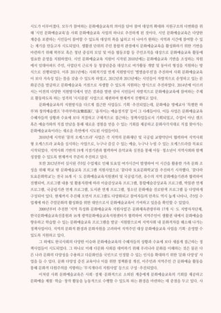 081제2부 부문별 의미와 성과 제2장 사회 문화예술교육 확산
시도가 이루어졌다. 모두가 참여하는 문화예술교육의 의미를 담아 참여 대상의 확대와 지원구조의 다변화를 위
해 ‘시민 문화예술교육’을 사회 문화예술교육 사업의 하나로 추진하게 된 것이다. 시민 문화예술교육은 다양한
계층을 포괄하는 시민들이 참여할 수 있도록 대상의 폭을 넓히고 더 나아가 원하는 지역과 시간에 참여할 수 있
는 계기를 만들고자 시도되었다. 생활권 단위의 주민 통합적 관점에서 문화예술교육을 활성화하기 위한 기반을
마련하기 위해 학부모 혹은 청년 중심의 모임 및 마을 협동조합 등 주민조직을 대상으로 문화예술교육 활동에
필요한 운영을 지원하였다. 시민 문화예술교육 지원이 시작된 2010년에는 문화예술교육 기반을 조성하는 차원
에서 임대아파트 주민, 사업단지 근로자 등 청장년층을 대상으로 여가활동 개발 및 동아리 형성을 지원하는 방
식으로 진행되었다. 이후 2011년에는 사회적기업 연계 지원방식인 ‘별별솔루션’을 추진하여 사회 문화예술교육
이 보다 지속성 있는 틀을 갖출 수 있도록 하였고, 2012년과 2013년에는 시민들이 자발적으로 운영하고 있는 문
화공간을 발굴하고 문화예술교육 거점으로 자생할 수 있도록 지원하는 방식으로 추진하였다. 2014년에 이르러
서는 이전의 다양한 지원방식에서 얻은 결과를 발판 삼아 시민들이 자발적으로 문화예술교육에 참여하는 주체
로 활동하도록 하는 성격의 ‘시시콜콜’ 사업으로 재편하여 현재까지 진행하고 있다.
문화예술교육의 지원방식을 다르게 접근한 사업들도 기획·추진되었는데, 문화예술 명예교사 ‘특별한 하
루’와 창의예술캠프 ‘우락부락(友樂部落)’, ‘움직이는 예술정거장’ 등이 그 사례들이다. 이들 사업은 문화예술교육
수혜자들의 상황과 수요에 보다 적절하고 구체적으로 접근하는 정책사업들로서 기획되었고, 수업이 아닌 캠프
혹은 예술가와의 직접 만남을 통해 새로운 경험을 얻을 수 있는 기회를 제공하고 문화사각지대로 직접 찾아가는
문화예술교육이라는 새로운 측면에서 시도된 사업들이다.
2010년에 시작된 ‘꿈의 오케스트라’ 사업은 각 지역의 문화재단 및 국공립 교향악단이 협력하여 지역사회
형 오케스트라 교육을 실시하는 사업으로, 누구나 즐길 수 있는 예술, 누구나 누릴 수 있는 오케스트라를 목표로
시작되었다. 지역사회 기반의 19개 거점기관과 협력하여 음악교육 실천을 통해 아동·청소년이 지역사회와 함께
성장할 수 있도록 현재까지 꾸준히 추진하고 있다.
또한 2012년부터 실시된 주5일 수업제로 인해 토요일 여가시간이 발생하여 이 시간을 활용한 가족 문화 조
성을 위해 학교 밖 문화예술교육 프로그램 지원사업으로 ‘꿈다락 토요문화학교’를 추진하기 시작했다. ‘꿈다락
토요문화학교’는 전국 16개 시·도 문화예술교육지원센터 및 국공립기관, 유수의 지역 문화예술기관과 협력하여
진행되며, 프로그램 내용 및 활용자원에 따라 미술감상교육 프로그램, 통합예술감상교육 프로그램, 박물관 연계
프로그램, 국공립기관 연계 프로그램, 도서관 연계 프로그램, 청소년 문화예술 진로탐색 프로그램 등 다양하게
구성되어 있다. 현재까지 추진해 오면서 프로그램도 다양화되고 참여자들의 만족도 역시 높게 나타나, 주5일 수
업제에 따른 주말문화의 활성화를 위한 대안으로서 문화예술교육이 기여하고 있음을 확인할 수 있었다.
2008년부터 추진한 ‘지역 특성화 문화예술교육 지원사업’은 문화체육관광부와 17개 시·도 지방자치단체,
한국문화예술교육진흥원과 16개 광역문화예술교육지원센터가 협력하여 지역주민이 생활권 내에서 문화예술을
향유하고 학습할 수 있는 문화예술교육 프로그램을 발굴·지원함으로써 지역사회 내 문화격차를 해소해 나가는
정책사업이다. 지역의 문화적 환경과 문화자원을 고려하여 지역주민 대상 문화예술교육 사업을 기획·운영할 수
있도록 지원하고 있다.
그 외에도 한국사회의 다양한 이슈와 문화예술교육의 수혜자들의 상황과 수요에 보다 새롭게 접근하는 정
책사업들이 시도되었다. 그 하나로 미래 다문화 사회를 대비하기 위해 우리나라 문화를 이해하는 것은 물론 다
른 나라 문화의 다양성을 수용하고 다문화인을 국민으로 인정할 수 있는 인식을 확대하기 위한 ‘문화 다양성’ 사
업을 들 수 있다. 문화 다양성 증진 교육이나 이를 위한 정책환경 개선, 이주민과 지역주민 간 문화예술 활동을
통해 문화적 다원주의를 지향하는 ‘무지개다리 지원사업’ 등으로 구성·추진되었다.
이처럼 사회 문화예술교육은 사회·경제·문화적으로 소외된 계층에게 문화예술교육의 기회를 제공하고
문화예술 체험·학습·창작 활동을 능동적으로 수행할 수 있도록 하는 환경을 마련하는 데 중점을 두고 있다. 사
 