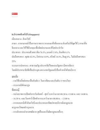 8.ประเทศสิงคโปร์(Singapore)
เมืองหลวง:สิงคโปร์
ภาษา: ภาษามาเลย์เป็นภาษาราชการรองลงมาคือจีนกลางส่งเสริมให้พูดได้ 2ภาษาคือ
จีนกลางและให้ใช้อังกฤษเพื่อติดต่องานและชีวิตประจาวัน
ประชากร:ประกอบด้วยชาวจีน76.5%,มาเลย์13.8%,อินเดีย8.1%
นับถือศาสนา:พุทธ 42.5%,อิสลาม14.9%,คริสต์ 14.5%,ฮินดู 4%, ไม่นับถือศาสนา
25%
ระบบการปกครอง:สาธารณรัฐ(ประชาธิปไตยแบบรัฐสภามีสภาเดียว)
โดยมีประธานาธิปดีเป็นประมุขและนายกรัฐมนตรีเป็นหัวหน้าฝ่ายบริหาร
จุดแข็ง
– รายได้เฉลี่ยต่อคนเป็นอันดับ1 ในอา๶ซียนและอันดับ15 ของโลก
– แรงงานมีทักษะสูง
ข้อควรรู้
– หน่วยราชการเปิดทาการวันจันทร์–ศุกร์ระหว่างเวลา08.30น.-13.00 น. และ14.00 น.
– 16.30 น. และวันเสาร์เปิดทาการระหว่างเวลา 08.00น.– 13.00 น.
– การหลบหนีเข้าสิงคโปร์และประกอบอาชีพเร่ขายบริการผิดกฎหมาย
จะถูกลงโทษอย่างรุนแรง
– การลักลอบนายาเสพติดอาวุธปืนและสิ่งผิดกฎหมายอื่นๆ
 