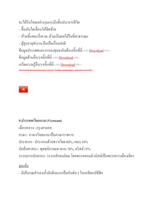 จะได้รับโทษอย่างรุนแรงถึงขั้นประหารชีวิต
– ขึ้นบันไดเลื่อนให้ชิดซ้าย
– ห้ามทิ้งขยะเรี่ยราด,ห้ามเก็บผลไม้ในที่สาธารณะ
– ผู้สูงอายุทางานถือเป็นเรื่องปกติ
ข้อมูลประเทศและการลงทุนฉบับเต็มคลิ๊กที่นี่–>>Download <<–
ข้อมูลด้านอื่นๆคลิ๊กที่นี่–>>Download <<–
เกร็ดความรู้อื่นๆคลิ๊กที่นี่–>>Download <<–
9.ประเทศเวียดนาม(Vietnam)
เมืองหลวง:กรุงฮานอย
ภาษา: ภาษาเวียดนามเป็นภาษาราชการ
ประชากร:ประกอบด้วยชาวเวียด80%,เขมร10%
นับถือศาสนา:พุทธนิกายมหายาน70%,คริสต์15%
ระบบการปกครอง:ระบบสังคมนิยมโดยพรรคคอมมิวนิสต์เป็นพรรคการเมืองเดียว
จุดแข็ง
– มีปริมาณสารองน้ามันดิบมากเป็นอันดับ2ในเอเชียแปซิฟิค
 