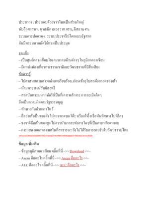 ประชากร:ประกอบด้วยชาวไทยเป็นส่วนใหญ่
นับถือศาสนา:พุทธนิกายเถรวาท95%,อิสลาม4%
ระบบการปกครอง:ระบบประชาธิปไตยแบบรัฐสภา
อันมีพระมหากษัตริย์ทรงเป็นประมุข
จุดแข็ง
– เป็นศูนย์กลางเชื่อมโยงคมนาคมด้านต่างๆในภูมิภาคอา๶ซียน
– มีแหล่งท่องเที่ยวทางธรรมชาติและวัฒนธรรมที่มีชื่อเสียง
ข้อควรรู้
– ไปศาสนสถานควรแต่งกายเรียบร้อย,ก่อนเข้าอุโบสถต้องถอดรองเท้า
– ห้ามพระสงฆ์สัมผัสสตรี
– สถาบันพระมหากษัตริย์เป็นที่เคารพสัการะการละเมิดใดๆ
ถือเป็นความผิดตามรัฐธรรมนูญ
– ทักทายกันด้วยการไหว้
– ถือว่าเท้าเป็นของต่าไม่ควรพาดบนโต๊ะหรือเก้าอี้ หรือหันทิศทางไปที่ใคร
– ธงชาติถือเป็นของสูงไม่ควรนามากระทาการใดๆที่เป็นการเหยียดหยาม
– การแสดงออกทางเพศในที่สาธารณะยังไม่ได้รับการยอมรับในวัฒนธรรมไทย
ข้อมูลเพิ่มเติม
– ข้อมูลภูมิภาคอา๶ซียนคลิ๊กที่นี่–>>Download <<–
– Asean คืออะไรคลิ๊กที่นี่–>>Aseanคืออะไร<<–
– AEC คืออะไรคลิ๊กที่นี่–>>AEC คืออะไร<<–
 