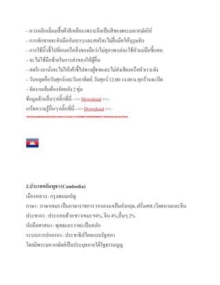 – ควรหลีกเลี่ยงเสื้อผ้าสีเหลืองเพราะถือเป็นสีของพระมหากษัตริย์
– การทักทายจะจับมือกันเบาๆและสตรีจะไม่ยื่นมือให้บุรุษจับ
– การใช้นิ้วชี้ไปที่คนหรือสิ่งของถือว่าไม่สุภาพแต่จะใช้หัวแม่มือชี้แทน
– จะไม่ใช้มือซ้ายในการส่งของให้ผู้อื่น
– สตรีเวลานั่งจะไม่ให้เท้าชี้ไปทางผู้ชายและไม่ส่งเสียงหรือหัวเราะดัง
– วันหยุดคือวันศุกร์และวันอาทิตย์,วันศุกร์12.00-14.00น.ทุกร้านจะปิด
– จัดงานเย็นต้องจัดหลัง2ทุ่ม
ข้อมูลด้านอื่นๆคลิ๊กที่นี่–>>Download <<–
เกร็ดความรู้อื่นๆคลิ๊กที่นี่–>>Download <<–
2.ประเทศกัมพูชา(Cambodia)
เมืองหลวง:กรุงพนมเปญ
ภาษา: ภาษาเขมรเป็นภาษาราชการรองลงมาเป็นอังกฤษ,ฝรั่งเศส,เวียดนามและจีน
ประชากร:ประกอบด้วยชาวเขมร94%,จีน4%,อื่นๆ2%
นับถือศาสนา:พุทธ(เถรวาท)เป็นหลัก
ระบบการปกครอง:ประชาธิปไตยแบบรัฐสภา
โดยมีพระมหากษัตย์เป็นประมุขภายใต้รัฐธรรมนูญ
 
