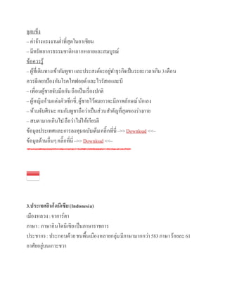 จุดแข็ง
– ค่าจ้างแรงงานต่าที่สุดในอา๶ซียน
– มีทรัพยากรธรรมชาติหลากหลายและสมบูรณ์
ข้อควรรู้
– ผู้ที่เดินทางเข้ากัมพูชาและประสงค์จะอยู่ทาธุรกิจเป็นระยะเวลาเกิน3เดือน
ควรฉีดยาป้องกันโรคไทฟอยด์และไวรัสเอและบี
– เพื่อนผู้ชายจับมือกันถือเป็นเรื่องปกติ
– ผู้หญิงห้ามแต่งตัวเซ็กซี่,ผู้ชายไว้ผมยาวจะมีภาพลักษณ์นักเลง
– ห้ามจับศีรษะคนกัมพูชาถือว่าเป็นส่วนสาคัญที่สุดของร่างกาย
– สบตามากเกินไปถือว่าไม่ให้เกียรติ
ข้อมูลประเทศและการลงทุนฉบับเต็มคลิ๊กที่นี่–>>Download <<–
ข้อมูลด้านอื่นๆคลิ๊กที่นี่–>>Download <<–
3.ประเทศอินโดนีเซีย(Indonesia)
เมืองหลวง:จาการ์ตา
ภาษา: ภาษาอินโดนีเซียเป็นภาษาราชการ
ประชากร:ประกอบด้วยชนพื้นเมืองหลายกลุ่มมีภาษามากกว่า583ภาษาร้อยละ61
อาศัยอยู่บนเกาะชวา
 