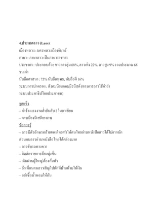 4.ประเทศลาว(Laos)
เมืองหลวง:นครหลวงเวียงจันทร์
ภาษา: ภาษาลาวเป็นภาษาราชการ
ประชากร:ประกอบด้วยชาวลาวลุ่ม68%,ลาวเทิง22%,ลาวสูง9%รวมประมาณ68
ชนเผ่า
นับถือศาสนา: 75%นับถือพุทธ,นับถือผี 16%
ระบบการปกครอง:สังคมนิยมคอมมิวนิสต์(ทางการลาวใช้คาว่า
ระบบประชาธิปไตยประชาชน)
จุดแข็ง
– ค่าจ้างแรงงานต่าอันดับ2ในอา๶ซียน
– การเมืองมีเสถียรภาพ
ข้อควรรู้
– ลาวมีตัวอักษรคล้ายของไทยทาให้คนไทยอ่านหนังสือลาวได้ไม่ยากนัก
ส่วนคนลาวอ่านหนังสือไทยได้คล่องมาก
– ลาวขับรถทางขวา
– ติดต่อราชการต้องนุ่งซิ่น
– เดินผ่านผู้ใหญ่ต้องก้มหัว
– ถ้าเพื่อนคนลาวเชิญไปพักที่บ้านห้ามให้เงิน
– อย่าซื้อน้าหอมให้กัน
 