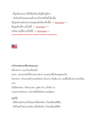– ที่ถูกต้องคนลาวที่ให้พักต้องแจ้งผู้ใหญ่บ้าน
– เข้าบ้านต้องถอดรองเท้าและถ้าเขาเสิร์ฟน้าต้องดื่ม
ข้อมูลประเทศและการลงทุนฉบับเต็มคลิ๊กที่นี่–>>Download <<–
ข้อมูลด้านอื่นๆคลิ๊กที่นี่–>>Download <<–
เกร็ดความรู้อื่นๆคลิ๊กที่นี่–>>Download <<–
5.ประเทศมาเลเซีย(Malaysia)
เมืองหลวง:กรุงกัวลาลัมเปอร์
ภาษา: ภาษามาเลย์เป็นภาษาราชการรองลงมาเป็นอังกฤษและจีน
ประชากร:ประกอบด้วยมาเลย์40%,จีน33%,อินเดีย10%,ชนพื้นเมืองเกาะบอร์เนียว
10%
นับถือศาสนา:อิสลาม60%,พุทธ19%,คริสต์11%
ระบบการปกครอง:ประชาธิปไตยในระบบรัฐสภา
จุดแข็ง
– มีปริมาณสารองน้ามันมากเป็นอันดับ3 ในเอเชียแปซิฟิค
– มีปริาณก๊าซธรรมชาติมากเป็นอันดับ2ในเอเชียแปซิฟิค
 