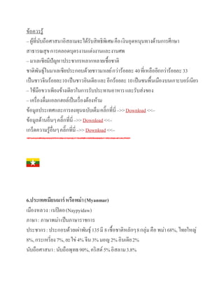 ข้อควรรู้
– ผู้ที่นับถือศาสนาอิสลามจะได้รับสิทธิพิเศษคือเงินอุดหนุนทางด้านการศึกษา
สาธารณสุขการคลอดบุตรงานแต่งงานและงานศพ
– มาเลเซียมีปัญหาประชากรหลากหลายเชื้อชาติ
ชาติพันธุ์ในมาเลเซียประกอบด้วยชาวมาเลย์กว่าร้อยละ 40ที่เหลืออีกกว่าร้อยละ33
เป็นชาวจีนร้อยละ10เป็นชาวอินเดียและอีกร้อยละ10เป็นชนพื้นเมืองบนเกาะบอร์เนียว
– ใช้มือขวาเพียงข้างเดียวในการรับประทานอาหารและรับส่งของ
– เครื่องดื่มแอลกฮอล์เป็นเรื่องต้องห้าม
ข้อมูลประเทศและการลงทุนฉบับเต็มคลิ๊กที่นี่–>>Download <<–
ข้อมูลด้านอื่นๆคลิ๊กที่นี่–>>Download <<–
เกร็ดความรู้อื่นๆคลิ๊กที่นี่–>>Download <<–
6.ประเทศเมียนมาร์หรือพม่า(Myanmar)
เมืองหลวง:เนปีดอ(Naypyidaw)
ภาษา: ภาษาพม่าเป็นภาษาราชการ
ประชากร:ประกอบด้วยเผ่าพันธุ์135มี 8 เชื้อชาติหลักๆ8กลุ่มคือ พม่า68%,ไทยใหญ่
8%,กระเหรี่ยง7%,ยะไข่ 4% จีน3% มอญ2% อินเดีย2%
นับถือศาสนา:นับถือพุทธ90%,คริสต์ 5%อิสลาม3.8%
 
