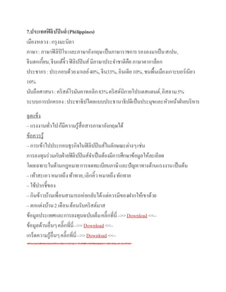 7.ประเทศฟิลิปปินส์ (Philippines)
เมืองหลวง:กรุงมะนิลา
ภาษา: ภาษาฟิลิปิโนและภาษาอังกฤษเป็นภาษาราชการรองลงมาเป็นสเปน,
จีนฮกเกี้ยน,จีนแต้จิ๋วฟิลิปปินส์มีภาษาประจาชาติคือภาษาตากาล็อก
ประชากร:ประกอบด้วยมาเลย์40%,จีน33%,อินเดีย10%,ชนพื้นเมืองเกาะบอร์เนียว
10%
นับถือศาสนา:คริสต์โรมันคาทอลิก83%คริสต์นิกายโปรเตสแตนต์,อิสลาม5%
ระบบการปกครอง:ประชาธิปไตยแบบประธานาธิปดีเป็นประมุขและหัวหน้าฝ่ายบริหาร
จุดแข็ง
– แรงงานทั่วไปก็มีความรู้สื่อสารภาษาอังกฤษได้
ข้อควรรู้
– การเข้าไปประกอบธุรกิจในฟิลิปปินส์ในลักษณะต่างๆเช่น
การลงทุนร่วมกับฝ่ายฟิลิปปินส์จาเป็นต้องมีการศึกษาข้อมูลให้ละเอียด
โดยเฉพาะในด้านกฎหมายการจดทะเบียนภาษีและปัญหาทางด้านแรงงานเป็นต้น
– เท้าสะเอวหมายถึงท้าทาย,เลิกคิ้วหมายถึงทักทาย
– ใช้ปากชี้ของ
– กินข้าวบ้านเพื่อนสามารถห่อกลับได้แต่ควรมีของฝากให้เขาด้วย
– ตกแต่งบ้าน2 เดือนต้อนรับคริสต์มาส
ข้อมูลประเทศและการลงทุนฉบับเต็มคลิ๊กที่นี่–>>Download <<–
ข้อมูลด้านอื่นๆคลิ๊กที่นี่–>>Download <<–
เกร็ดความรู้อื่นๆคลิ๊กที่นี่–>>Download <<–
 