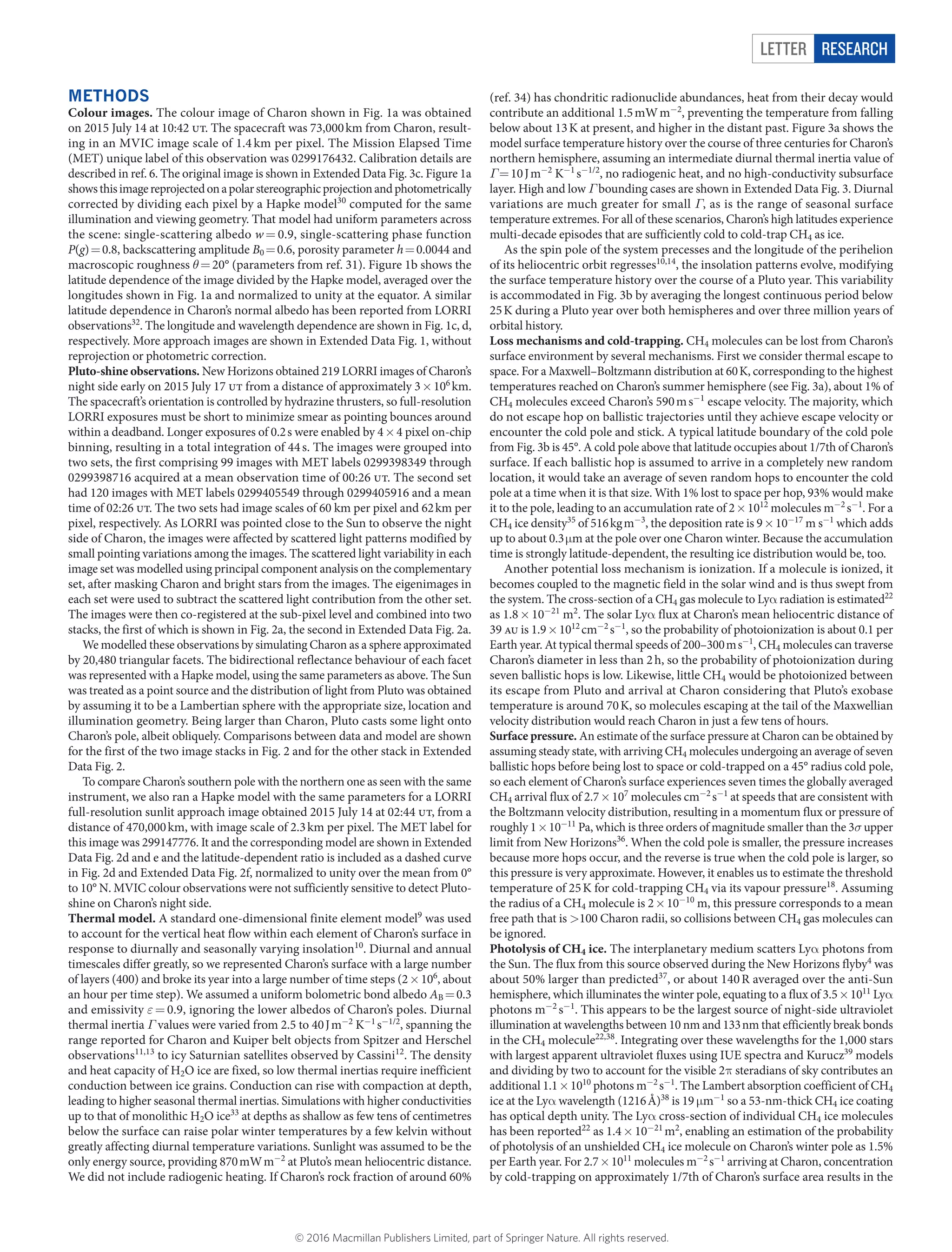 LETTER RESEARCH
METHODS
Colour images. The colour image of Charon shown in Fig. 1a was obtained
on 2015 July 14 at 10:42 ut. The spacecraft was 73,000 km from Charon, result-
ing in an MVIC image scale of 1.4 km per pixel. The Mission Elapsed Time
(MET) unique label of this observation was 0299176432. Calibration details are
described in ref. 6. The original image is shown in Extended Data Fig. 3c. Figure 1a
showsthisimagereprojectedonapolarstereographicprojectionand­photometrically
corrected by dividing each pixel by a Hapke model30
computed for the same
­illumination and viewing geometry. That model had uniform parameters across
the scene: single-scattering albedo w =​ 0.9, single-scattering phase ­function
P(g) =​ 0.8, backscattering amplitude B0 =​ 0.6, porosity parameter h =​ 0.0044 and
macroscopic roughness θ =​ 20° (parameters from ref. 31). Figure 1b shows the
latitude ­dependence of the image divided by the Hapke model, averaged over the
longitudes shown in Fig. 1a and normalized to unity at the equator. A similar
latitude dependence in Charon’s normal albedo has been reported from LORRI
observations32
. The longitude and wavelength dependence are shown in Fig. 1c, d,
respectively. More approach images are shown in Extended Data Fig. 1, without
reprojection or photometric correction.
Pluto-shine observations. New Horizons obtained 219 LORRI images of Charon’s
night side early on 2015 July 17 ut from a distance of approximately 3 ×​ 106
 km.
The spacecraft’s orientation is controlled by hydrazine thrusters, so full-resolution
LORRI exposures must be short to minimize smear as pointing bounces around
within a deadband. Longer exposures of 0.2 s were enabled by 4 ×​ 4 pixel on-chip
binning, resulting in a total integration of 44 s. The images were grouped into
two sets, the first comprising 99 images with MET labels 0299398349 through
0299398716 acquired at a mean observation time of 00:26 ut. The second set
had 120 images with MET labels 0299405549 through 0299405916 and a mean
time of 02:26 ut. The two sets had image scales of 60 km per pixel and 62 km per
pixel, respectively. As LORRI was pointed close to the Sun to observe the night
side of Charon, the images were affected by scattered light patterns modified by
small pointing ­variations among the images. The scattered light variability in each
image set was modelled using principal component analysis on the complementary
set, after masking Charon and bright stars from the images. The eigenimages in
each set were used to subtract the scattered light contribution from the other set.
The images were then co-registered at the sub-pixel level and combined into two
stacks, the first of which is shown in Fig. 2a, the second in Extended Data Fig. 2a.
We modelled these observations by simulating Charon as a sphere ­approximated
by 20,480 triangular facets. The bidirectional reflectance behaviour of each facet
was represented with a Hapke model, using the same parameters as above. The Sun
was treated as a point source and the distribution of light from Pluto was obtained
by assuming it to be a Lambertian sphere with the appropriate size, ­location and
illumination geometry. Being larger than Charon, Pluto casts some light onto
Charon’s pole, albeit obliquely. Comparisons between data and model are shown
for the first of the two image stacks in Fig. 2 and for the other stack in Extended
Data Fig. 2.
To compare Charon’s southern pole with the northern one as seen with the same
instrument, we also ran a Hapke model with the same parameters for a LORRI
full-resolution sunlit approach image obtained 2015 July 14 at 02:44 ut, from a
distance of 470,000 km, with image scale of 2.3 km per pixel. The MET label for
this image was 299147776. It and the corresponding model are shown in Extended
Data Fig. 2d and e and the latitude-dependent ratio is included as a dashed curve
in Fig. 2d and Extended Data Fig. 2f, normalized to unity over the mean from 0°
to 10° N. MVIC colour observations were not sufficiently sensitive to detect Pluto-
shine on Charon’s night side.
Thermal model. A standard one-dimensional finite element model9
was used
to account for the vertical heat flow within each element of Charon’s surface in
response to diurnally and seasonally varying insolation10
. Diurnal and annual
timescales differ greatly, so we represented Charon’s surface with a large number
of layers (400) and broke its year into a large number of time steps (2 ×​ 106
, about
an hour per time step). We assumed a uniform bolometric bond albedo AB =​ 0.3
and emissivity ε =​ 0.9, ignoring the lower albedos of Charon’s poles. Diurnal
­thermal inertia Γ values were varied from 2.5 to 40 J m−2
K−1
 s−1/2
, spanning the
range reported for Charon and Kuiper belt objects from Spitzer and Herschel
­observations11,13
to icy Saturnian satellites observed by Cassini12
. The density
and heat capacity of H2O ice are fixed, so low thermal inertias require inefficient
­conduction between ice grains. Conduction can rise with compaction at depth,
leading to higher seasonal thermal inertias. Simulations with higher conductivities
up to that of monolithic H2O ice33
at depths as shallow as few tens of centimetres
below the surface can raise polar winter temperatures by a few kelvin without
greatly affecting diurnal temperature variations. Sunlight was assumed to be the
only energy source, providing 870 mW m−2
at Pluto’s mean heliocentric distance.
We did not include radiogenic heating. If Charon’s rock fraction of around 60%
(ref. 34) has chondritic radionuclide abundances, heat from their decay would
­contribute an additional 1.5 mW m−2
, preventing the temperature from falling
below about 13 K at present, and higher in the distant past. Figure 3a shows the
model ­surface temperature history over the course of three centuries for Charon’s
northern ­hemisphere, assuming an intermediate diurnal thermal inertia value of
Γ =​ 10 J m−2
K−1
 s−1/2
, no radiogenic heat, and no high-conductivity ­subsurface
layer. High and low Γ bounding cases are shown in Extended Data Fig. 3. Diurnal
variations are much greater for small Γ, as is the range of seasonal surface
­temperature extremes. For all of these scenarios, Charon’s high latitudes experience
multi-decade episodes that are sufficiently cold to cold-trap CH4 as ice.
As the spin pole of the system precesses and the longitude of the perihelion
of its heliocentric orbit regresses10,14
, the insolation patterns evolve, modifying
the ­surface temperature history over the course of a Pluto year. This variability
is accommodated in Fig. 3b by averaging the longest continuous period below
25 K during a Pluto year over both hemispheres and over three million years of
orbital history.
Loss mechanisms and cold-trapping. CH4 molecules can be lost from Charon’s
surface environment by several mechanisms. First we consider thermal escape to
space. For a Maxwell–Boltzmann distribution at 60 K, corresponding to the highest
temperatures reached on Charon’s summer hemisphere (see Fig. 3a), about 1% of
CH4 molecules exceed Charon’s 590 m s−1
escape velocity. The majority, which
do not escape hop on ballistic trajectories until they achieve escape velocity or
encounter the cold pole and stick. A typical latitude boundary of the cold pole
from Fig. 3b is 45°. A cold pole above that latitude occupies about 1/7th of Charon’s
surface. If each ballistic hop is assumed to arrive in a completely new random
location, it would take an average of seven random hops to encounter the cold
pole at a time when it is that size. With 1% lost to space per hop, 93% would make
it to the pole, leading to an accumulation rate of 2 ×​ 1012
molecules m−2
 s−1
. For a
CH4 ice density35
of 516 kg m−3
, the deposition rate is 9 ×​ 10−17
m s−1
which adds
up to about 0.3 μ​m at the pole over one Charon winter. Because the accumulation
time is strongly latitude-dependent, the resulting ice distribution would be, too.
Another potential loss mechanism is ionization. If a molecule is ionized, it
becomes coupled to the magnetic field in the solar wind and is thus swept from
the system. The cross-section of a CH4 gas molecule to Lyα​radiation is estimated22
as 1.8 ×​ 10−21
m2
. The solar Lyα​flux at Charon’s mean heliocentric distance of
39 au is 1.9 ×​ 1012
 cm−2
 s−1
, so the probability of photoionization is about 0.1 per
Earth year. At typical thermal speeds of 200–300 m s−1
, CH4 molecules can traverse
Charon’s diameter in less than 2 h, so the probability of photoionization during
seven ballistic hops is low. Likewise, little CH4 would be photoionized between
its escape from Pluto and arrival at Charon considering that Pluto’s exobase
­temperature is around 70 K, so molecules escaping at the tail of the Maxwellian
velocity distribution would reach Charon in just a few tens of hours.
Surface pressure. An estimate of the surface pressure at Charon can be obtained by
assuming steady state, with arriving CH4 molecules undergoing an average of seven
ballistic hops before being lost to space or cold-trapped on a 45° radius cold pole,
so each element of Charon’s surface experiences seven times the globally averaged
CH4 arrival flux of 2.7 ×​ 107
molecules cm−2
 s−1
at speeds that are consistent with
the Boltzmann velocity distribution, resulting in a momentum flux or pressure of
roughly 1 ×​ 10−11
Pa, which is three orders of magnitude smaller than the 3σ upper
limit from New Horizons36
. When the cold pole is smaller, the pressure increases
because more hops occur, and the reverse is true when the cold pole is larger, so
this pressure is very approximate. However, it enables us to estimate the threshold
temperature of 25 K for cold-trapping CH4 via its vapour pressure18
. Assuming
the radius of a CH4 molecule is 2 ×​ 10−10
m, this pressure corresponds to a mean
free path that is >​100 Charon radii, so collisions between CH4 gas molecules can
be ignored.
Photolysis of CH4 ice. The interplanetary medium scatters Lyα​photons from
the Sun. The flux from this source observed during the New Horizons flyby4
was
about 50% larger than predicted37
, or about 140 R averaged over the anti-Sun
­hemisphere, which illuminates the winter pole, equating to a flux of 3.5 ×​ 1011
Lyα​
photons m−2
 s−1
. This appears to be the largest source of night-side ultraviolet
­illumination at wavelengths between 10 nm and 133 nm that efficiently break bonds
in the CH4 ­molecule22,38
. Integrating over these wavelengths for the 1,000 stars
with largest apparent ultraviolet fluxes using IUE spectra and Kurucz39
models
and dividing by two to account for the visible 2π​steradians of sky contributes an
additional 1.1 ×​ 1010
­photons m−2
 s−1
. The Lambert absorption coefficient of CH4
ice at the Lyα​ ­wavelength (1216 Å)38
is 19 μ​m−1
so a 53-nm-thick CH4 ice coating
has ­optical depth unity. The Lyα​cross-section of individual CH4 ice molecules
has been reported22
as 1.4 ×​ 10−21
 m2
, enabling an estimation of the probability
of photolysis of an unshielded CH4 ice molecule on Charon’s winter pole as 1.5%
per Earth year. For 2.7 ×​ 1011
molecules m−2
 s−1
arriving at Charon, ­concentration
by cold-­trapping on ­approximately 1/7th of Charon’s surface area results in the
© 2016 Macmillan Publishers Limited, part of Springer Nature. All rights reserved.
 