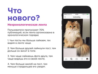 Что
нового?
Нехронологическая лента
Пользователи пропускают 70%
публикаций, если лента организована в
хронологическом порядке
1. Чьи посты мы больше лайкаем, тех
видим в ленте чаще.
2. Чем больше друзей лайкнули пост, тем
дольше он висит в топе.
3. Чем чаще лайкаешь фото друга, тем
чаще видишь его в своей ленте.
4. Чем больше жалоб на пост, тем
меньше страдальцев его увидят.
 