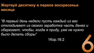 Жертвуй десятину в первое воскресенье
месяца
"В первый день недели пусть каждый из вас
откладывает из своего заработка часть денег и
сберегает, чтобы, когда я приду, уже не нужно
было делать сборы”
1Кор.16:2
 