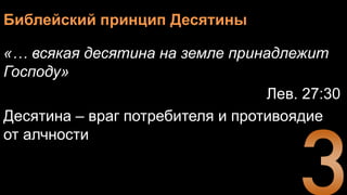 Библейский принцип Десятины
«… всякая десятина на земле принадлежит
Господу»
Лев. 27:30
Десятина – враг потребителя и противоядие
от алчности
 