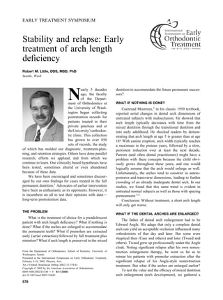 EARLY TREATMENT SYMPOSIUM
Stability and relapse: Early
treatment of arch length
deﬁciency
Robert M. Little, DDS, MSD, PhD
Seattle, Wash
N
early 5 decades
ago, the faculty
of the Depart-
ment of Orthodontics at
the University of Wash-
ington began collecting
postretention records for
patients treated in their
private practices and at
theUniversity’sorthodon-
tic clinic. This collection
has grown to over 850
sets of records, the study
of which has molded our diagnostic, treatment-plan-
ning, and retention strategies. Others have done parallel
research, efforts we applaud, and from which we
continue to learn. Our clinically based hypotheses have
been tested, sometimes altered or even abandoned
because of these data.
We have been encouraged and sometimes discour-
aged by our own ﬁndings for cases treated in the full
permanent dentition.1
Advocates of earlier intervention
have been as enthusiastic as its opponents. However, it
is incumbent on all to test their opinions with data—
long-term postretention data.
THE PROBLEM
What is the treatment of choice for a preadolescent
patient with arch length deﬁciency? What if nothing is
done? What if the arches are enlarged to accommodate
the permanent teeth? What if premolars are extracted
early (serial extraction) followed by full treatment plus
retention? What if arch length is preserved in the mixed
dentition to accommodate the future permanent succes-
sors?
WHAT IF NOTHING IS DONE?
Coenraad Moorrees,2
in his classic 1959 textbook,
reported serial changes in dental arch dimensions of
untreated subjects with malocclusion. He showed that
arch length typically decreases with time from the
mixed dentition through the transitional dentition and
into early adulthood. He shocked readers by demon-
strating that arch length at age 5 is greater than at age
18! With canine eruption, arch width typically reaches
a maximum in the preteen years, followed by a slow,
persistent reduction over at least the next decade.
Parents (and often dental practitioners) might have a
problem with these concepts because the child obvi-
ously grows throughout these years, and one would
logically assume that the arch would enlarge as well.
Unfortunately, the arches tend to constrict in antero-
posterior and transverse dimensions, leading to further
crowding of an already inadequate dental arch. In our
studies, we found that this same trend is evident in
untreated normal subjects as well as those with spacing
pretreatment.3,4
Conclusion: Without treatment, a short arch length
will only get worse.
WHAT IF THE DENTAL ARCHES ARE ENLARGED?
The father of dental arch enlargement had to be
Edward Angle. His adage that only a complete dental
arch can yield an acceptable occlusion inﬂuenced many
orthodontists of that day and later. But some were
skeptical then (Case and others) and later (Tweed and
others). Tweed grew up professionally under the Angle
cloak. Noting signiﬁcant relapse after his own nonex-
traction enlargement therapy, he went so far as to
retreat his patients with premolar extraction after the
signiﬁcant relapse of his Angle-style nonextraction
treatment. But what if the arches are enlarged earlier?
To test the value and the efﬁcacy of mixed dentition
arch enlargement (arch development), we gathered a
From the Department of Orthodontics, School of Dentistry, University of
Washington, Seattle.
Presented at the International Symposium on Early Orthodontic Treatment,
February 8-10, 2002; Phoenix, Ariz.
Am J Orthod Dentofacial Orthop 2002;121:578-81
Copyright © 2002 by the American Association of Orthodontists.
0889-5406/2002/$35.00 ϩ 0 8/1/124683
doi:10.1067/mod.2002.124683
578
 